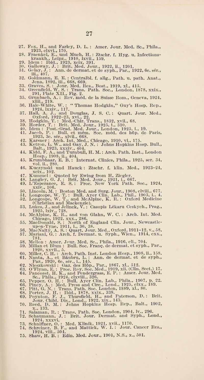 27. Fox, H., and Farley, D. L. : Amcr. Jour. Med. Sc., Phila., 1923, clxvi., 170. 28. Fraenkel, E., und Much, H. : Ztschr. f. Hyg. u. Infections- krankh., Leipz., 1910, lxvii., 159. 29. Idem : Ibid., 1923, xcix, 391. 30. Galloway, J. : Brit. Med. Jour., 1922, ii., 1201. 31. Golay, J. : Ann. de dermat. et de syph., Par., 1922, 6e. ser., iii., 407. 32. Goldmann, E. E. : Centralbl. f. allg.. Path. u. path. Anat., Jena, 1892, iii., 668, 669. 33. Graves, S. : Jour. Med. Res., Bost., 1919, xl., 415. 34. Greenfield, W. S. : Trans. Path. Soc., London, 1878, xxix., 291, Plate XII., Fig. 2. 35. Grunbach, A. : Rev. med. de la Suisse Rom., Geneva, 1924, xliii., 219. 36. Hale-White, W. : “ Thomas Hodgkin,” Guy’s Hosp. Rep., 1924, lxxiv., 117. 37. Hall, A. J., and Douglas, J. S. C. : Quart. Jour. Med., Oxford, 1922-23, xvi., 22. 38. Hodgkin, T. : Med.-Chir. Trans., 1832, xvii., 68. 39. Horder, T. : Brit. Med. Jour., 1925, i., 310. 40. Idem : Post.-Grad. Med. Jour., London, 1925, i., 19. 41. Jacob, P. : Bull, et mem. Soc. med. des hop. de Paris, 1923, 3e. ser., xlvii., 668. 42. Karsner : Arch. Int. Med., Chicago, 1910, vi., 175. 43. Ketron, L. W., and Gay, J. N. : Johns Hopkins Hosp. Bull., Balt., 1923, xxxiv., 404. 44. Kidd, F. A., and Turnbull, H. M.: Arch. Path. Inst., London Hosp., 1908, ii., 404. 45. Krumbhaar, E. B. : Internat. Clinics, Phila., 1925, ser. 34, vol. ii., 280. 46. Kuczynski und Hauck : Ztschr. f. klin. Med., 1923-24, xcix., 102. 47. Kummel : Quoted by Ewing from H. Ziegler. 48. Langley, G. J. : Brit. Med. Jour., 1921, i., 667. 49. L’Esperance, E. S. : Proc. New York Path. Soc., 1924, xxiv., 106. 50. Lincoln, M. : Boston Med. and Surg. Jour., 1908, clviii., 677. 51. Longcope, W. T. : Bull. Ayer Clin. Lab., Phil., 1903, i.. 4. 52. Longcope, W. T., and McAlpine, K. R. : Oxford Medicine (Christian and Mackenzie). 53. Lukes, J., and Jelinck, Y. : Casopis L6karu Ceskych., Prag., 1925, lxiv., 728. 54. McAlpine, K. R., and von Glahn, W. C. : Arch. Int. Med. Chicago, 1922, xxx., 286. 55. MacDonald, S. : North of England Clin. Jour., Newcastle- upon-Tyne, 1911, i., 30, 38. 56. MacNalty, A. S.: Quart. Jour. Med., Oxford, 1911-12, v., 58. 57. Mariani, G. : Arch. f. Dermat. u. Syph., Wien., 1914, cxx., 781. 58. Mellon : Amer. Jour. Med. Sc., Phila., 1916, cli., 704. 59. Milian et Blmn : Bull. Soc. Franc, de dermat. et syph.. Par., 1920, xxvii., 5. 60. Miller, C. H. : Arch. Path. Inst. London Hosp., 1908, ii., 158. 61. Nanta, A., et Bdubru, L. : Ann. de dermat. et de syph.. Par 1 QOf) cpp l 1 45 62. Nieszkowski : Gaz. des H6p., Par., 1867, xl., 512. 63. O’Flynn, E. : Proc. Roy. Soc. Med., 1919, xii. (Clin. Sect.) 17. 64. Pancoast, H. K., and Pendergrass, E. P. : Amer. Jour. Med. Sc., Phila., 1924, clxviii., 326. 65. Pepper, O. H. : Bull. Ayer Clin. Lab., Phila., 1907, p. 22. 66. Piney, A. : Med. Press and Circ., Lond., 1925, clxx., 189. 67. Pitt, G. N. : Trans. Path. Soc. London, 1889, xl., 80. 68. Porter, J. H. : Ibid., 1878, xxix., 338. 69. Poynton, F. J., Thursfield, H., and Paterson, D. : Brit. Jour. Child. Dis., Lond., 1922, xix., 143. 70. Reed, D. M. : Johns Hopkins Hosp. Rep., Balt., 1902, x., 133. 71. Salaman, Pl. : Trans. Path. Soc. London, 1904, lv., 296. 72. Schaumann, J. : Brit. Jour. Dermat. and Syph., Lond., 1924, xxxvi. 73. Schniffner, O. : Med. Klinik, 1921, xvii., 1170. 74. Schreiner, B. F., and Mattick, W. I. : Jour. Cancer Res., 1924, viii., 504. 75. Shaw, H. B. : Edin. Med. Jour., 1901, N.S., x., 501.