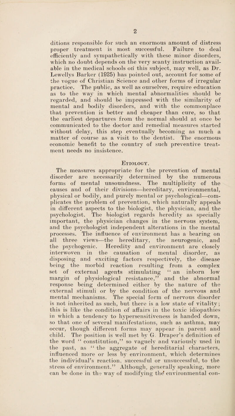 ditions responsible for such an enormous amount of distress proper treatment is most successful. Failure to deal efficiently and sympathetically with these minor disorders, which no doubt depends on the very scanty instruction avail¬ able in the medical schools on this subject, may well, as Dr. Lewellys Barker (1925) has pointed out, account for some of the vogue of Christian Science and other forms of irregular practice. The public, as well as ourselves, require education as to the way in which mental abnormalities should be regarded, and should be impressed with the similarity of mental and bodily disorders, and with the commonplace that prevention is better and cheaper than cure, so that the earliest departures from the normal should at once be communicated to the doctor and remedial measures started without delay, this step eventually becoming as much a matter of course as a visit to the dentist. The enormous economic benefit to the country of such preventive treat¬ ment needs no insistence. Etiology. The measures appropriate for the prevention of mental disorder are necessarily determined by the numerous forms of mental unsoundness. The multiplicity of the causes and of their divisions—hereditary, environmental, physical or bodily, and purely mental or psychological—com¬ plicates the problem of prevention, which naturally appeals in different aspects to the biologist, the physician, and the psychologist. The biologist regards heredity as specially important, the physician changes in the nervous system, and the psychologist independent alterations in the mental processes. The influence of environment has a bearing on all three views—the hereditary, the neurogenic, and the psychogenic. Heredity and environment are closely interwoven in the causation of mental disorder, as disposing and exciting factors respectively, the disease being the morbid reaction resulting from a complex set of external agents stimulating “ an inborn low margin of physiological resistance,” and the abnormal response being determined either by the nature of the external stimuli or by the condition of the nervous and mental mechanisms. The special form of nervous disorder is not inherited as such, but there is a low state of vitalitv; this is like the condition of affairs in the toxic idiopathies in which a tendency to hypersensitiveness is handed down, so that one of several manifestations, such as asthma, may occur, though different forms may appear in parent and child. The position is well met by G Draper’s definition of the word “ constitution,” so vaguely and variously used in the past, as “ the aggregate of hereditarial characters, influenced more or less by environment, which determines the individual’s reaction, successful or unsuccessful, to the stress of environment.” Although, generally speaking, more can be done in the way of modifying the' environmental con-