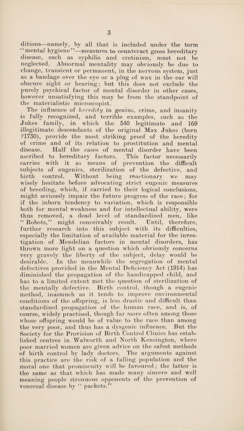 ditions—namely, by all that is included under the term “mental hygiene”—measures to counteract gross hereditary disease, such as syphilis and cretinism, must not be neglected. Abnormal mentality may obviously be due to change, transient or permanent, in the nervous system, just as a bandage over the eye or a plug of wax in the ear will obscure sight or hearing; but this does not exclude the purely psychical factor of mental disorder in other cases, however unsatisfying this may be from the standpoint of the materialistic microscopist. The influence of heredity in genius, crime, and insanity is fully recognized, and terrible examples, such as the Jukes family, in which the 540 legitimate and 169 illegitimate descendants of the original Max Jukes (born P1730), provide the most striking proof of the heredity of crime and of its relation to prostitution and mental disease. Half the cases of mental disorder have been ascribed to hereditary factors. This factor necessarily carries with it as means of prevention the difficult subjects of eugenics, sterilization of the defective, and birth control. Without being reactionary we may wisely hesitate before advocating strict eugenic measures of breeding, which, if carried to their logical conclusions, might seriously impair the future progress of the race; for if the inborn tendency to variation, which is responsible both for mental weakness and for intellectual ability, were thus removed, a dead level of standardized men, like “ Robots,” might conceivably result. Until, therefore, further research into this subject with its difficulties, especially the limitation of available material for the inves¬ tigation of Mendelian factors in mental disorders, has thrown more light on a question which obviously concerns very gravely the liberty of the subject, delay would be desirable. In the meanwhile the segregation of mental defectives provided in the Mental Deficiency Act (1914) has diminished the propagation of the handicapped child, and has to a limited extent met the question of sterilization of the mentally defective. Birth control, though a eugenic method, inasmuch as it tends to improve environmental conditions of the offspring, is less drastic and difficult than standardized propagation of the human race, and is, of course, widely practised, though far more often among those whose offspring would be of value to the race than among the very poor, and thus has a dysgenic influence. But the Society for the Provision of Birth Control Clinics has estab¬ lished centres in Walworth and North Kensington, where poor married women are given advice on the safest methods of birth control by lady doctors. The arguments against this practice are the risk of a falling population and the moral one that promiscuity will be favoured; the latter is the same as that which has made many sincere and well meaning people strenuous opponents of the prevention of venereal disease by “ packets.”