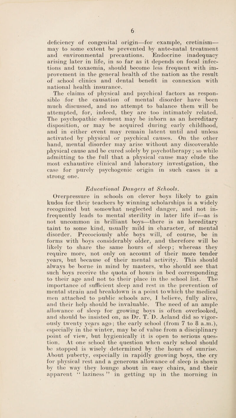 deficiency of congenital origin—for example, cretinism— may to some extent be prevented by ante-natal treatment and environmental precautions. Endocrine inadequacy arising later in life, in so far as it depends on focal infec¬ tions and toxaemia, should become less frequent with im¬ provement in the general health of the nation as the result of school clinics and dental benefit in connexion with national health insurance. The claims of physical and psychical factors as respon¬ sible for the causation of mental disorder have been much discussed, and no attempt to balance them will be attempted, for, indeed, they are too intimately related. The psychopathic element may be inborn as an hereditary disposition, or may be acquired during early childhood, and in either event may remain latent until and unless activated by physical or psychical causes. On the other hand, mental disorder may arise without any discoverable physical cause and be cured solely by psychotherapy; so while admitting to the full that a physical cause may elude the most exhaustive clinical and laboratory investigation, the case for purely psychogenic origin in such cases is a strong one. Educational Dangers at Schools. Overpressure in schools on clever boys likely to gain kudos for their teachers by winning scholarships is a widely recognized but somewhat neglected danger, and not in¬ frequently leads to mental sterility in later life if—as is not uncommon in brilliant boys—there is an hereditary taint to some kind, usually mild in character, of mental disorder. Precociously able boys will, of course, be in forms with boys considerably older, and therefore will be likely to share the same hours of sleep; whereas they require more, not only on account of their more tender years, but because of their mental activity. This should always be borne in mind by masters, who should see that such boys receive the quota of hours in bed corresponding to their age and not to their place in the school list. The importance of sufficient sleep and rest m the prevention of mental strain and breakdown is a point to which the medical men attached to public schools are, I believe, fully alive, and their help should be invaluable. The need of an ample allowance of sleep for growing boys is often overlooked, and should be insisted on, as Dr. T. D. Acland did so vigor¬ ously twenty years ago; the early school (from 7 to 8 a.m.), especially in the winter, may be of value from a disciplinary point of view, but hygienically it is open to serious ques¬ tion. At one school the question when early school should be stopped is wisely determined by the hours of sunrise. About puberty, especially in rapidly growing boys, the cry for physical rest and a generous allowance of sleep is shown by the way they lounge about in easy chairs, and their apparent “ laziness ” in getting up in the morning in