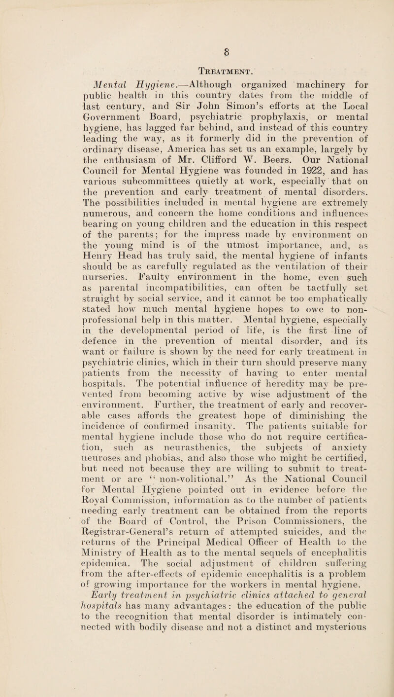 Treatment. Mental Hygiene.—-Although organized machinery for public health in this country dates from the middle of last century, and Sir John Simon’s efforts at the Local Government Board, psychiatric prophylaxis, or mental hygiene, has lagged far behind, and instead of this country leading the way, as it formerly did in the prevention of ordinary disease, America has set us an example, largely by the enthusiasm of Mr. Clifford W. Beers. Our National Council for Mental Hygiene was founded in 1922, and has various subcommittees quietly at work, especially that on the prevention and early treatment of mental disorders. The possibilities included in mental hygiene are extremel}7 numerous, and concern the home conditions and influences bearing on young children and the education in this respect of the parents; for the impress made by environment on the young mind is of the utmost importance, and, as Henry Head has truly said, the mental hygiene of infants should be as carefully regulated as the ventilation of their nurseries. Faulty environment in the home, even such as parental incompatibilities, can often be tactfully set straight b}T social service, and it cannot be too emphatically stated how much mental hygiene hopes to owe to non¬ professional help in this matter. Mental hygiene, especially in the developmental period of life, is the first line of defence in the prevention of mental disorder, and its want or failure is shown by the need for early treatment in psychiatric clinics, which in their turn should preserve many patients from the necessity of having to enter mental hospitals. The potential influence of heredity may be pre¬ vented from becoming active by wise adjustment of the environment. Further, the treatment of early and recover¬ able cases affords the greatest hope of diminishing the incidence of confirmed insanity. The patients suitable for mental hygiene include those who do not require certifica¬ tion, such as neurasthenics, the subjects of anxiety neuroses and phobias, and also those who might be certified, but need not because they are willing to submit to treat¬ ment or are “ non-volitioiial.” As the National Council for Mental Hygiene pointed out in evidence before the Royal Commission, information as to the number of patients needing early treatment can be obtained from the reports of the Board of Control, the Prison Commissioners, the Registrar-General’s return of attempted suicides, and the returns of the Principal Medical Officer of Health to the Ministry of Health as to the mental sequels of encephalitis epidemica. The social adjustment of children suffering from the after-effects of epidemic encephalitis is a problem of growing importance for the workers in mental hygiene. Early treatment in psychiatric clinics attached to general hospitals has many advantages : the education of the public to the recognition that mental disorder is intimately con¬ nected with bodily disease and not a distinct and mysterious