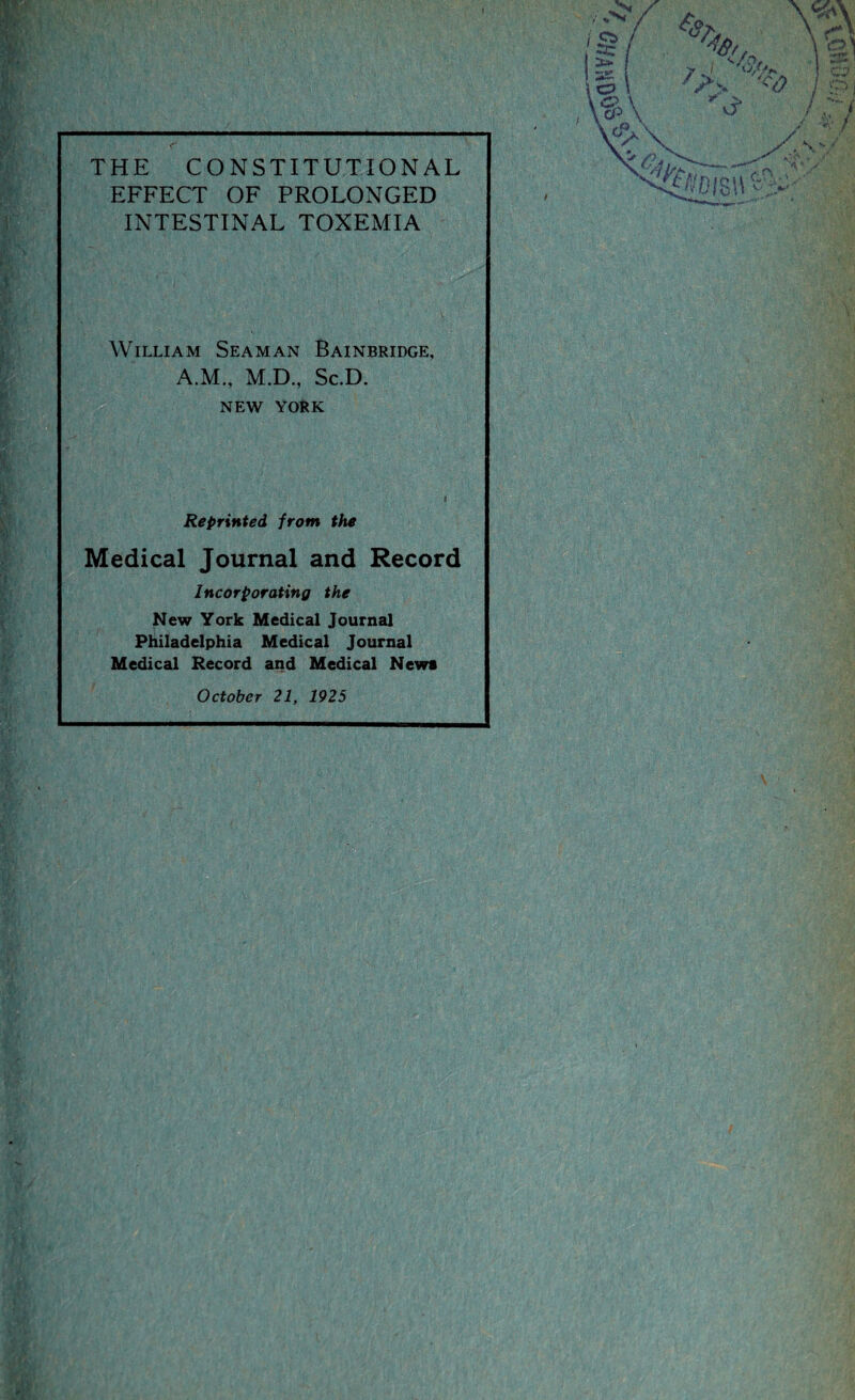 THE CONSTITUTIONAL EFFECT OF PROLONGED INTESTINAL TOXEMIA William Seaman Bainbridge, A.M., M.D., Sc.D. NEW YORK Reprinted from the Medical Journal and Record Incorporating the New York Medical Journal Philadelphia Medical Journal Medical Record and Medical News October 21, 1925