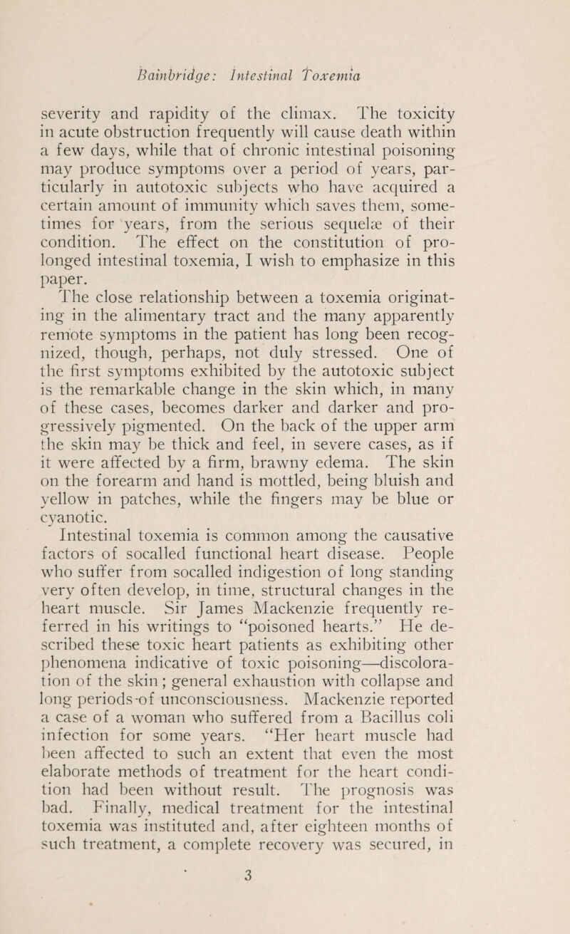 severity and rapidity of the climax. The toxicity in acute obstruction frequently will cause death within a few days, while that of chronic intestinal poisoning may produce symptoms over a period of years, par¬ ticularly in autotoxic subjects who have acquired a certain amount of immunity which saves them, some¬ times for years, from the serious sequelae of their condition. The effect on the constitution of pro¬ longed intestinal toxemia, I wish to emphasize in this paper. The close relationship between a toxemia originat¬ ing in the alimentary tract and the many apparently remote symptoms in the patient has long been recog¬ nized, though, perhaps, not duly stressed. One of the first symptoms exhibited by the autotoxic subject is the remarkable change in the skin which, in many of these cases, becomes darker and darker and pro¬ gressively pigmented. On the back of the upper arm the skin may be thick and feel, in severe cases, as if it were affected by a firm, brawny edema. The skin on the forearm and hand is mottled, being bluish and yellow in patches, while the fingers may be blue or cyanotic. Intestinal toxemia is common among the causative factors of socalled functional heart disease. People who suffer from socalled indigestion of long standing- very often develop, in time, structural changes in the heart muscle. Sir James Mackenzie frequently re¬ ferred in his writings to “poisoned hearts.” He de¬ scribed these toxic heart patients as exhibiting other phenomena indicative of toxic poisoning—discolora¬ tion of the skin; general exhaustion with collapse and long periods-of unconsciousness. Mackenzie reported a case of a woman who suffered from a Bacillus coli infection for some years. “Her heart muscle had been affected to such an extent that even the most elaborate methods of treatment for the heart condi¬ tion had been without result. The prognosis was bad. Finally, medical treatment for the intestinal toxemia was instituted and, after eighteen months of such treatment, a complete recovery was secured, in