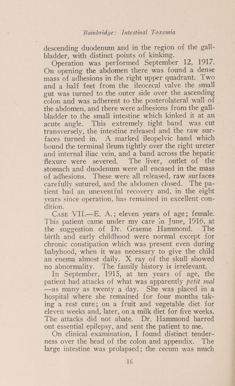 descending duodenum and in the region of the gall¬ bladder, with distinct points of kinking. Operation was performed September 12, 1917. On opening the abdomen there was found a dense mass of adhesions in the right upper quadrant. Two and a half feet from the ileocecal valve the small gut was turned to the outer side over the ascending colon and was adherent to the posterolateral wall of the abdomen, and there were adhesions from the gall¬ bladder to the small intestine which kinked it at an acute angle. This extremely tight band was cut transversely, the intestine released and the raw sur¬ faces turned in. A marked ileopelvic band which bound the terminal ileum tightly over the right ureter and internal iliac vein, and a band across the hepatic flexure were severed. The liver, outlet of the stomach and duodenum were all encased in the mass of adhesions. These were all released, raw surfaces carefully sutured, and the abdomen closed. The pa¬ tient had an uneventful recovery and, in the eight years since operation, has remained in excellent con¬ dition. Case VII.—E. A.; eleven years of age; female. This patient came under my care in June, 1916, at the suggestion of Dr. Graeme Hammond. The birth and early childhood were normal except for chronic constipation which was present even during babyhood, when it was necessary to give the child an enema almost daily. X ray of the skull showed no abnormality. The family history is irrelevant. In September, 1915, at ten years of age, the patient had attacks of what was apparently petit mal —as many as twenty a day. She was placed in a hospital where she remained for four months tak¬ ing a rest cure; on a fruit and vegetable diet for eleven weeks and, later, on a milk diet for five weeks. The attacks did not abate. Dr. Hammond barred out essential epilepsy, and sent the patient to me. On clinical examination, I found distinct tender¬ ness over the head of the colon and appendix. The large intestine was prolapsed; the cecum was much