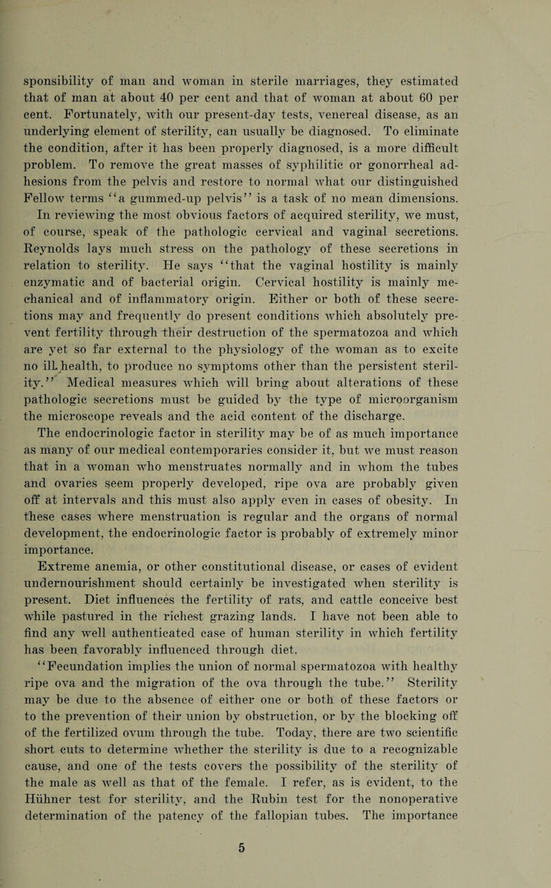 sponsibility of man and woman in sterile marriages, they estimated 4 that of man at about 40 per cent and that of woman at about 60 per cent. Fortunately, with our present-day tests, venereal disease, as an underlying element of sterility, can usually be diagnosed. To eliminate the condition, after it has been properly diagnosed, is a more difficult problem. To remove the great masses of syphilitic or gonorrheal ad¬ hesions from the pelvis and restore to normal what our distinguished Fellow terms “a gummed-up pelvis” is a task of no mean dimensions. In reviewing the most obvious factors of acquired sterility, we must, of course, speak of the pathologic cervical and vaginal secretions. Reynolds lays much stress on the pathology of these secretions in relation to sterility. He says “that the vaginal hostility is mainly enzymatic and of bacterial origin. Cervical hostility is mainly me¬ chanical and of inflammatory origin. Either or both of these secre¬ tions may and frequently do present conditions which absolutely pre¬ vent fertility through their destruction of the spermatozoa and which are yet so far external to the physiology of the woman as to excite no ill. health, to produce no symptoms other than the persistent steril¬ ity. ” Medical measures which will bring about alterations of these pathologic secretions must be guided by the type of microorganism the microscope reveals and the acid content of the discharge. The endocrinologic factor in sterility may be of as much importance as many of our medical contemporaries consider it, but we must reason that in a woman who menstruates normally and in whom the tubes and ovaries seem properly developed, ripe ova are probably given off at intervals and this must also apply even in cases of obesity. In these cases where menstruation is regular and the organs of normal development, the endocrinologic factor is probably of extremely minor importance. Extreme anemia, or other constitutional disease, or cases of evident undernourishment should certainly be investigated when sterility is present. Diet influences the fertility of rats, and cattle conceive best while pastured in the richest grazing lands. I have not been able to find any well authenticated case of human sterility in which fertility has been favorably influenced through diet. “Fecundation implies the union of normal spermatozoa with healthy ripe ova and the migration of the ova through the tube.” Sterility may be due to the absence of either one or both of these factors or to the prevention of their union by obstruction, or by the blocking off of the fertilized ovum through the tube. Today, there are two scientific short cuts to determine whether the sterility is due to a recognizable cause, and one of the tests covers the possibility of the sterility of the male as well as that of the female. I refer, as is evident, to the Hiihner test for sterility, and the Rubin test for the nonoperative determination of the patency of the fallopian tubes. The importance