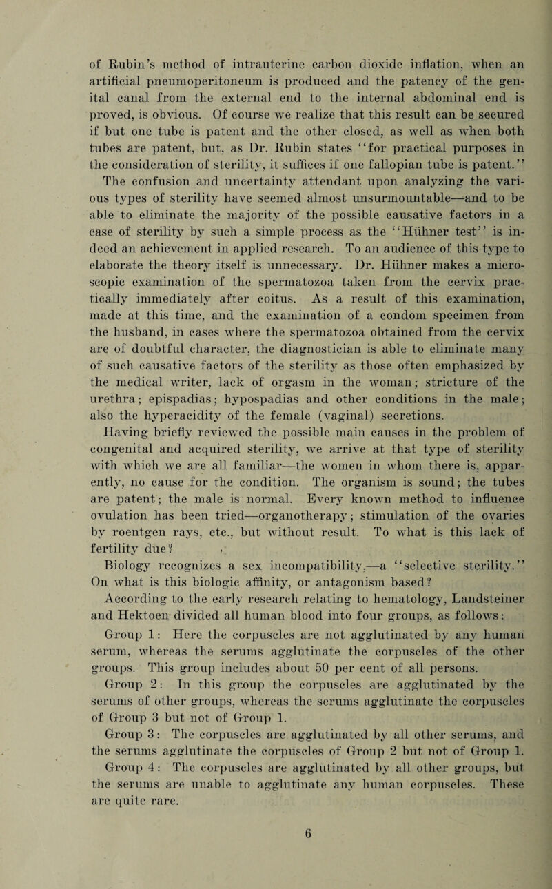 of Rubin’s method of intrauterine carbon dioxide inflation, when an artificial pneumoperitoneum is produced and the patency of the gen¬ ital canal from the external end to the internal abdominal end is proved, is obvious. Of course we realize that this result can be secured if but one tube is patent and the other closed, as well as when both tubes are patent, but, as Dr. Rubin states “for practical purposes in the consideration of sterility, it suffices if one fallopian tube is patent.” The confusion and uncertainty attendant upon analyzing the vari¬ ous types of sterility have seemed almost unsurmountable—-and to be able to eliminate the majority of the possible causative factors in a case of sterility by such a simple process as the “Hiihner test” is in¬ deed an achievement in applied research. To an audience of this type to elaborate the theory itself is unnecessary. Dr. Hiihner makes a micro¬ scopic examination of the spermatozoa taken from the cervix prac¬ tically immediately after coitus. As a result of this examination, made at this time, and the examination of a condom specimen from the husband, in cases where the spermatozoa obtained from the cervix are of doubtful character, the diagnostician is able to eliminate many of such causative factors of the sterility as those often emphasized by the medical writer, lack of orgasm in the woman; stricture of the urethra; epispadias; hypospadias and other conditions in the male; also the hyperacidity of the female (vaginal) secretions. Having briefly reviewed the possible main causes in the problem of congenital and acquired sterility, we arrive at that type of sterility with which we are all familiar—the women in whom there is, appar¬ ently, no cause for the condition. The organism is sound; the tubes are patent; the male is normal. Every known method to influence ovulation has been tried—organotherapy; stimulation of the ovaries by roentgen rays, etc., but without result. To what is this lack of fertility due? Biology recognizes a sex incompatibility,—a “selective sterility.” On what is this biologic affinity, or antagonism based? According to the early research relating to hematology, Landsteiner and Hektoen divided all human blood into four groups, as follows: Group 1: Here the corpuscles are not agglutinated by any human serum, whereas the serums agglutinate the corpuscles of the other groups. This group includes about 50 per cent of all persons. Group 2: In this group the corpuscles are agglutinated by the serums of other groups, whereas the serums agglutinate the corpuscles of Group 3 but not of Group 1. Group 3: The corpuscles are agglutinated by all other serums, and the serums agglutinate the corpuscles of Group 2 but not of Group 1. Group 4: The corpuscles are agglutinated by all other groups, but the serums are unable to agglutinate any human corpuscles. These are quite rare.