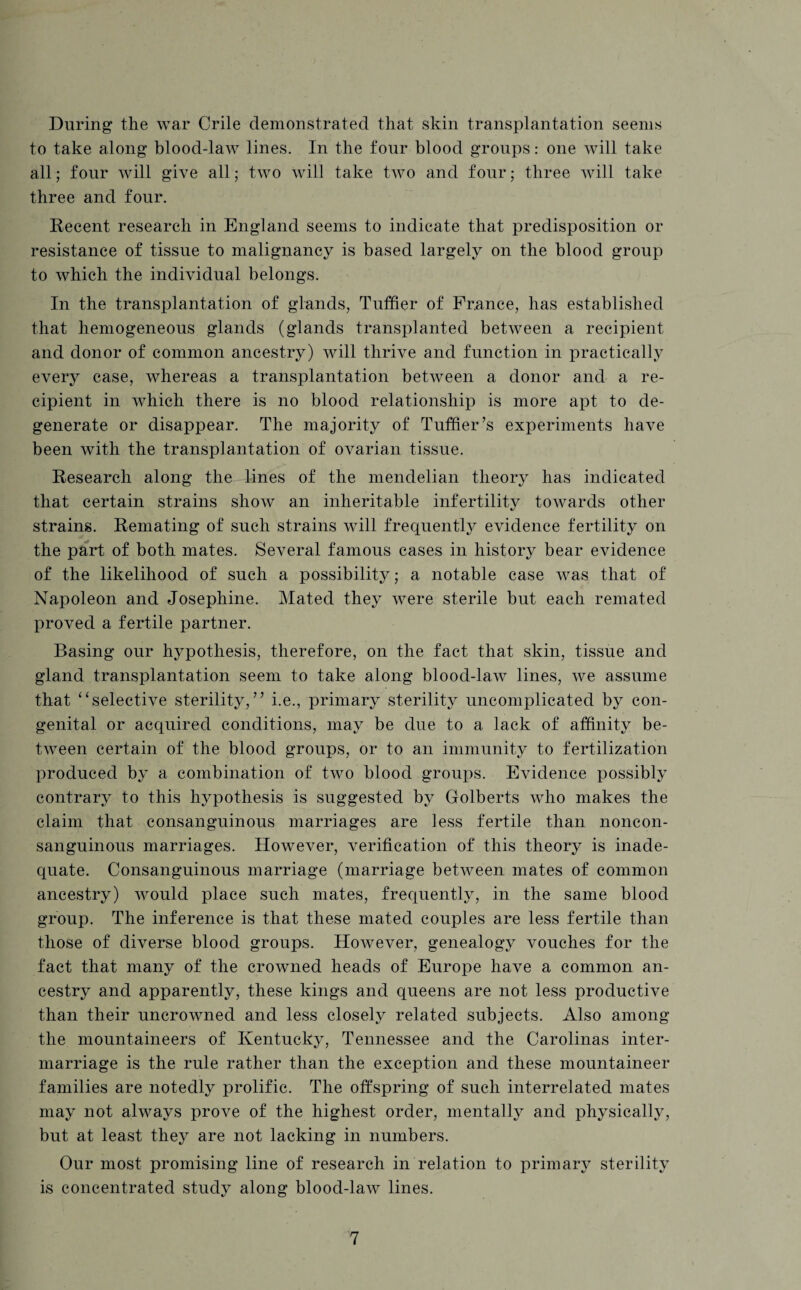 During the war Crile demonstrated that skin transplantation seems to take along blood-law lines. In the four blood groups: one will take all; four will give all; two will take two and four; three will take three and four. Recent research in England seems to indicate that predisposition or resistance of tissue to malignancy is based largely on the blood group to which the individual belongs. In the transplantation of glands, Tuffier of France, has established that hemogeneous glands (glands transplanted between a recipient and donor of common ancestry) will thrive and function in practically every case, whereas a transplantation between a donor and a re¬ cipient in which there is no blood relationship is more apt to de¬ generate or disappear. The majority of Tuffier’s experiments have been with the transplantation of ovarian tissue. Research along the lines of the mendelian theory has indicated that certain strains show an inheritable infertility towards other strains. Remating of such strains will frequently evidence fertility on the part of both mates. Several famous cases in history bear evidence of the likelihood of such a possibility; a notable case was that of Napoleon and Josephine. Mated they were sterile but each remated proved a fertile partner. Basing our hypothesis, therefore, on the fact that skin, tissue and gland transplantation seem to take along blood-law lines, we assume that “selective sterility,” i.e., primary sterility uncomplicated by con¬ genital or acquired conditions, may be due to a lack of affinity be¬ tween certain of the blood groups, or to an immunity to fertilization produced by a combination of two blood groups. Evidence possibly contrary to this hypothesis is suggested by Golberts who makes the claim that consanguinous marriages are less fertile than noncon- sanguinous marriages. However, verification of this theory is inade¬ quate. Consanguinous marriage (marriage between mates of common ancestry) would place such mates, frequently, in the same blood group. The inference is that these mated couples are less fertile than those of diverse blood groups. However, genealogy vouches for the fact that many of the crowned heads of Europe have a common an¬ cestry and apparently, these kings and queens are not less productive than their uncrowned and less closely related subjects. Also among the mountaineers of Kentucky, Tennessee and the Carolinas inter¬ marriage is the rule rather than the exception and these mountaineer families are notedly prolific. The offspring of such interrelated mates may not always prove of the highest order, mentally and physically, but at least they are not lacking in numbers. Our most promising line of research in relation to primary sterility is concentrated study along blood-law lines.