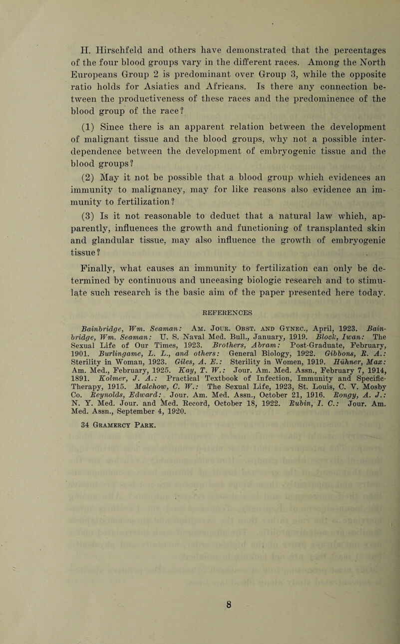 H. Hirschfeld and others have demonstrated that the percentages of the four blood groups vary in the different races. Among the North Europeans Group 2 is predominant over Group 3, while the opposite ratio holds for Asiatics and Africans. Is there any connection be¬ tween the productiveness of these races and the predominence of the blood group of the race? (1) Since there is an apparent relation between the development of malignant tissue and the blood groups, why not a possible inter¬ dependence between the development of embryogenic tissue and the blood groups? (2) May it not be possible that a blood group which evidences an immunity to malignancy, may for like reasons also evidence an im¬ munity to fertilization? (3) Is it not reasonable to deduct that a natural law which, ap¬ parently, influences the growth and functioning of transplanted skin and glandular tissue, may also influence the growth of embryogenic tissue ? Finally, what causes an immunity to fertilization can only be de¬ termined by continuous and unceasing biologic research and to stimu¬ late such research is the basic aim of the paper presented here today. REFERENCES Bainbridge, Wm. Seaman: Am. Jour. Obst. and Gynec., April, 1923. Bain- bridge, Wm. Seaman: TJ. S. Naval Med. Bull., January, 1919. Block, Iwan: The Sexual Life of Our Times, 1923. Brothers, Abram: Post-Graduate, February, 1901. Burlingame, L. L., and others: General Biology, 1922. Gibbons, R. A.: Sterility in Woman, 1923. Giles, A. E.: Sterility in Women, 1919. Huhner, Max: Am. Med., February, 1925. Kay, T. W.: Jour. Am. Med. Assn., February 7, 1914, 1891. Kolmer, J. A.: Practical Textbook of Infection, Immunity and Specific- Therapy, 1915. Malcliow, C. W.: The Sexual Life, 1923, St. Louis, C. Y. Mosby Co. Reynolds, Edward: Jour. Am. Med. Assn., October 21, 1916. Rongy, A. J.: N. Y. Med. Jour, and Med. Record, October 18, 1922. Rubin, I. C.: Jour. Am. Med. Assn., September 4, 1920. 34 Gramercy Park.