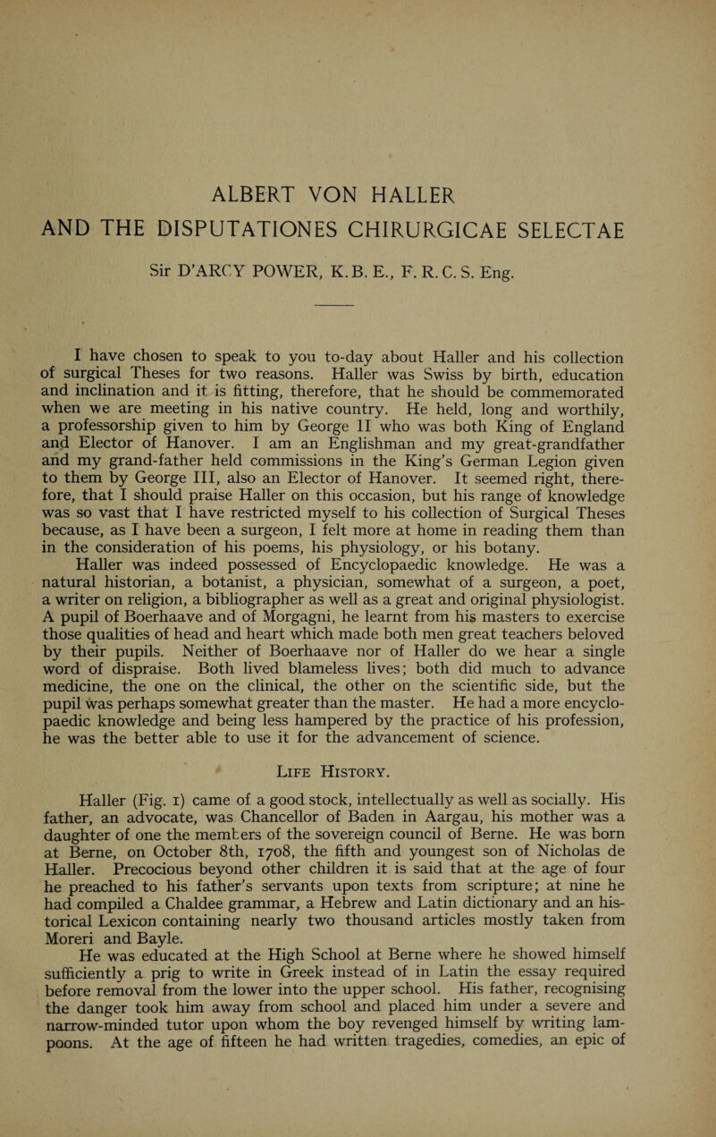 ALBERT VON HALLER AND THE DISPUTATIONES CHIRURGICAE SELECTAE Sir D’ARCY POWER, K. B. E„ F. R. C. S. Eng. I have chosen to speak to you to-day about Haller and his collection of surgical Theses for two reasons. Haller was Swiss by birth, education and inclination and it is fitting, therefore, that he should be commemorated when we are meeting in his native country. He held, long and worthily, a professorship given to him by George II who was both King of England and Elector of Hanover. I am an Englishman and my great-grandfather and my grand-father held commissions in the King’s German Legion given to them by George III, also an Elector of Hanover. It seemed right, there¬ fore, that I should praise Haller on this occasion, but his range of knowledge was so vast that I have restricted myself to his collection of Surgical Theses because, as I have been a surgeon, I felt more at home in reading them than in the consideration of his poems, his physiology, or his botany. Haller was indeed possessed of Encyclopaedic knowledge. He was a natural historian, a botanist, a physician, somewhat of a surgeon, a poet, a writer on religion, a bibliographer as well as a great and original physiologist. A pupil of Boerhaave and of Morgagni, he learnt from his masters to exercise those qualities of head and heart which made both men great teachers beloved by their pupils. Neither of Boerhaave nor of Haller do we hear a single word of dispraise. Both lived blameless lives; both did much to advance medicine, the one on the clinical, the other on the scientific side, but the pupil was perhaps somewhat greater than the master. He had a more encyclo¬ paedic knowledge and being less hampered by the practice of his profession, he was the better able to use it for the advancement of science. Life History. Haller (Fig. i) came of a good stock, intellectually as well as socially. His father, an advocate, was Chancellor of Baden in Aargau, his mother was a daughter of one the members of the sovereign council of Berne. He was born at Berne, on October 8th, 1708, the fifth and youngest son of Nicholas de Haller. Precocious beyond other children it is said that at the age of four he preached to his father’s servants upon texts from scripture; at nine he had compiled a Chaldee grammar, a Hebrew and Latin dictionary and an his¬ torical Lexicon containing nearly two thousand articles mostly taken from Moreri and Bayle. He was educated at the High School at Berne where he showed himself sufficiently a prig to write in Greek instead of in Latin the essay required before removal from the lower into the upper school. His father, recognising the danger took him away from school and placed him under a severe and narrow-minded tutor upon whom the boy revenged himself by writing lam¬ poons. At the age of fifteen he had written tragedies, comedies, an epic of