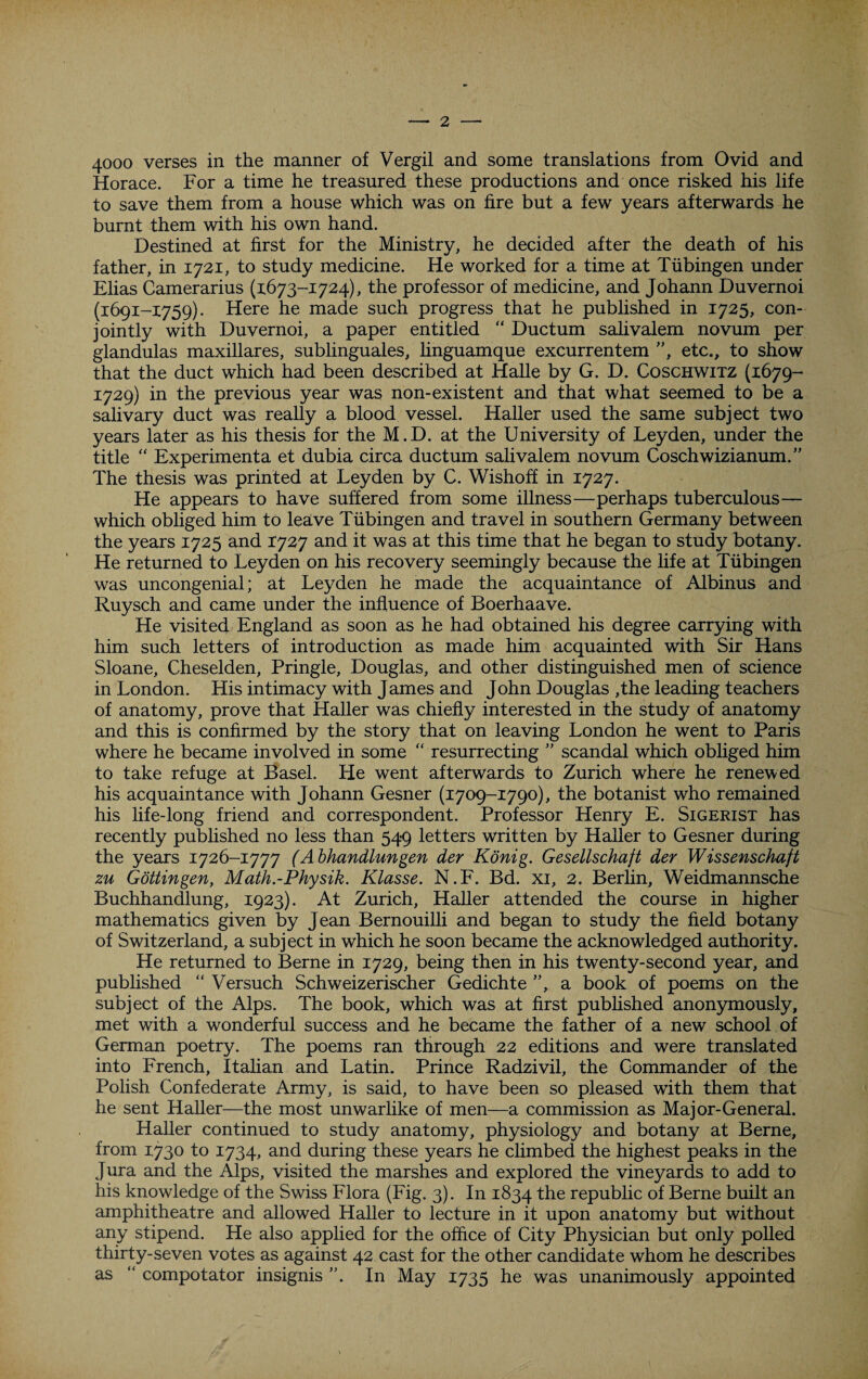 4000 verses in the manner of Vergil and some translations from Ovid and Horace. For a time he treasured these productions and once risked his life to save them from a house which was on fire but a few years afterwards he burnt them with his own hand. Destined at first for the Ministry, he decided after the death of his father, in 1721, to study medicine. He worked for a time at Tubingen under Elias Camerarius (1673-1724), the professor of medicine, and Johann Duvernoi (1691-1759). Here he made such progress that he published in 1725, con¬ jointly with Duvernoi, a paper entitled “ Ductum salivalem novum per glandulas maxillares, sublinguales, linguamque excurrentem ”, etc., to show that the duct which had been described at Halle by G. D. Coschwitz (1679- 1729) in the previous year was non-existent and that what seemed to be a salivary duct was really a blood vessel. Haller used the same subject two years later as his thesis for the M.D. at the University of Leyden, under the title “ Experimenta et dubia circa ductum salivalem novum Coschwizianum.” The thesis was printed at Leyden by C. Wishoff in 1727. He appears to have suffered from some illness—perhaps tuberculous— which obliged him to leave Tubingen and travel in southern Germany between the years 1725 and 1727 and it was at this time that he began to study botany. He returned to Leyden on his recovery seemingly because the life at Tubingen was uncongenial; at Leyden he made the acquaintance of Albinus and Ruysch and came under the influence of Boerhaave. He visited England as soon as he had obtained his degree carrying with him such letters of introduction as made him acquainted with Sir Hans Sloane, Cheselden, Pringle, Douglas, and other distinguished men of science in London. His intimacy with James and John Douglas ,the leading teachers of anatomy, prove that Haller was chiefly interested in the study of anatomy and this is confirmed by the story that on leaving London he went to Paris where he became involved in some  resurrecting ” scandal which obliged him to take refuge at Basel. He went afterwards to Zurich where he renewed his acquaintance with Johann Gesner (1709-1790), the botanist who remained his life-long friend and correspondent. Professor Henry E. Sigerist has recently published no less than 549 letters written by Haller to Gesner during the years 1726-1777 (Abhandlungen der Konig. Gesellschaft der Wissenschaft zu Gottingen, Math.-Physik. Klasse. N.F. Bd. xi, 2. Berlin, Weidmannsche Buchhandlung, 1923). At Zurich, Haller attended the course in higher mathematics given by Jean Bernouilli and began to study the field botany of Switzerland, a subject in which he soon became the acknowledged authority. He returned to Berne in 1729, being then in his twenty-second year, and published “ Versuch Schweizerischer Gedichte ”, a book of poems on the subject of the Alps. The book, which was at first published anonymously, met with a wonderful success and he became the father of a new school of German poetry. The poems ran through 22 editions and were translated into French, Italian and Latin. Prince Radzivil, the Commander of the Polish Confederate Army, is said, to have been so pleased with them that he sent Haller—the most unwarlike of men—a commission as Major-General. Haller continued to study anatomy, physiology and botany at Berne, from 1.730 to 1734, and during these years he climbed the highest peaks in the Jura and the Alps, visited the marshes and explored the vineyards to add to his knowledge of the Swiss Flora (Fig. 3). In 1834 the republic of Berne built an amphitheatre and allowed Haller to lecture in it upon anatomy but without any stipend. He also applied for the office of City Physician but only polled thirty-seven votes as against 42 cast for the other candidate whom he describes as “ compotator insignis ”. In May 1735 he was unanimously appointed