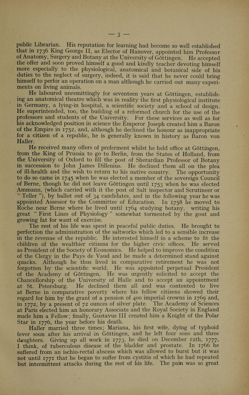 public Librarian. His reputation for learning had become so well established that in 1736 King George II, as Elector of Hanover, appointed him Professor of Anatomy, Surgery and Botany at the University of Gottingen. He accepted the offer and soon proved himself a good and kindly teacher devoting himself more especially to the physiological, anatomical and botanical side of his duties to the neglect of surgery, indeed, it is said that he never could bring himself to perfor an operation on a man although he carried out many experi¬ ments on living animals. He laboured unremittingly for seventeen years at Gottingen, establish¬ ing an anatomical theatre which was in reality the first physiological institute in Germany, a lying-in hospital, a scientific society and a school of design. He superintended, too, the building of a reformed church for the use of the professors and students of the University. For these services as well as for his acknowledged position in science the Emperor Joseph created him a Baron of the Empire in 1752, and, although he declined the honour as inappropriate for a citizen of a republic, he is generally known in history as Baron von Haller. He received many offers of preferment whilst he held office at Gottingen, from the King of Prussia to go to Berlin, from the States of Holland, from the University of Oxford to fill the post of Sherardian Professor of Botany in succession to John James Dillenius. He declined them all on the plea of ill-health and the wish to return to his native country. The opportunity to do so came in 1745 when he was elected a member of the sovereign Council of Berne, though he did not leave Gottingen until 1753 when he was elected Ammann, (which carried with it the post of Salt inspector and Scrutineer or “ Teller ”), by ballot out of 34 candidates, and in the following year he was appointed Assessor to the Committee of Education. In 1758 he moved to Roche near Berne where he lived until 1764 studying botany, writing his great “ First Lines of Physiology ” somewhat tormented by the gout and growing fat for want of exercise. The rest of his life was spent in peaceful public duties. He brought to perfection the administration of the saltworks which led to a sensible increase in the revenue of the republic. He interested himself in a scheme to fit the children of the wealthier citizens for the higher civic offices. He served as President of the Society of Economics. He helped to improve the condition of the Clergy in the Pays de Vaud and he made a determined stand against quacks. Although he thus lived in comparative retirement he was not forgotten by the scientific world. He was appointed perpetual President of the Academy of Gottingen. He was urgently solicited to accept the Chancellorship of the University of Halle and to accept an appointment at St. Petersburg. He declined them all and was contented to live at Berne in comparative poverty where his fellow citizens showed their regard for him by the grant of a pension of 400 imperial crowns in 1769 and, in 1772, by a present of 72 ounces of silver plate. The Academy of Sciences at Paris elected him an honorary Associate and the Royal Society in England made him a Fellow; finally, Gustavus III created him a Knight of the Polar Star in 1776, the year before his death. Haller married three times; Mariana, his first wife, dying of typhoid fever soon after his arrival in Gottingen, and he left four sons and three daughters. Giving up all work in 1773, he died on December 12th, 1777, I think, of tuberculous disease of the bladder and prostate. In 1766 he suffered from an ischio-rectal abscess which was allowed to burst but it was not until 1771 that he began to suffer from cystitis of which he had repeated but intermittent attacks during the rest of his life. The pain was so great