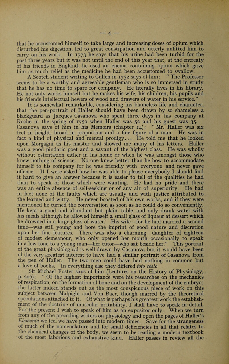 that he accustomed himself to take large and increasing doses of opium which disturbed his digestion, led to great constipation and utterly unfitted him to carry on his work. In 1773 he says that his urine had been turbid for the past three years but it was not until the end of this year that, at the entreaty of his friends in England, he used an enema containing opium which gave him as much relief as the medicine he had been accustomed to swallow. A Scotch student writing to Cullen in 1752 says of him: “ The Professor seems to be a worthy and agreeable gentleman who is so immersed in study that he has no time to spare for company. He literally lives in his library. He not only works himself but he makes his wife, his children, his pupils and his friends intellectual hewers of wood and drawers of water in his service.” It is somewhat remarkable, considering his blameless life and character, that the pen-portrait of Haller should have been drawn by so shameless a blackguard as Jacques Casanova who spent three days in his company at Roche in the spring of 1750 when Haller was 52 and his guest was 35. Casanova says of him in his Memoirs (chapter 14): Mr. Haller was six feet in height, broad in proportion and a fine figure of a man. He was in fact a kind of physical and mental prodigy. .. He told me that he looked upon Morgagni as his master and showed me many of his letters. Haller was a good pindaric poet and a savant of the highest class. He was wholly without ostentation either in his home or when he was amongst those who knew nothing of science. No one knew better than he how to accommodate himself to his company for he was friendly with everyone and never gave offence. If I were asked how he was able to please everybody I should find it hard to give an answer because it is easier to tell of the qualities he had than to speak of those which were wanting. He had no pride and there was an entire absence of self-seeking or of any air of superiority. He had in fact none of the faults which are usually and with justice attributed to the learned and witty. He never boasted of his own works, and if they were mentioned he turned the conversation as soon as he could do so conveniently. He kept a good and abundant but plain table and only drank water with his meals although he allowed himself a small glass of liqueur at dessert which he drowned in a large glass of water’. His wife—for he had married a second time—was still young and bore the imprint of good nature and discretion upon her fine features. There was also a charming daughter of eighteen of modest demeanour, who only opened her mouth occasionally to speak in a low tone to a young man—her tutor—who sat beside her.” This portrait of the great physiological is well drawn by Casanova but it would have been of the very greatest interest to have had a similar portrait of Casanova from the pen of Haller. The two men could have had nothing in common but a love of books. In everything else they differed toto coelo Sir Michael Foster says of him (Lectures on the History of Physiology, p. 206): “ Of the highest importance were his researches on the mechanics of respiration, on the formation of bone and on the development of the embryo; the latter indeed stands out as the most conspicuous piece of work on this subject between Malpighi and Von Baer, though marred by the theoretical speculations attached to it. Of what is perhaps his greatest work the establish¬ ment of the doctrine of muscular irritability, I shall have to speak in detail. For the present I wish to speak of him as an expositor only. When we turn from any of the preceding writers on physiology and open the pages of Haller’s Elementa we feel we have passed into modern times. Save for the strangeness of much of the nomenclature and for small deficiencies in all that relates to the chemical changes of the body, we seem to be reading a modern textbook of the most laborious and exhaustive kind. Haller passes in review all the
