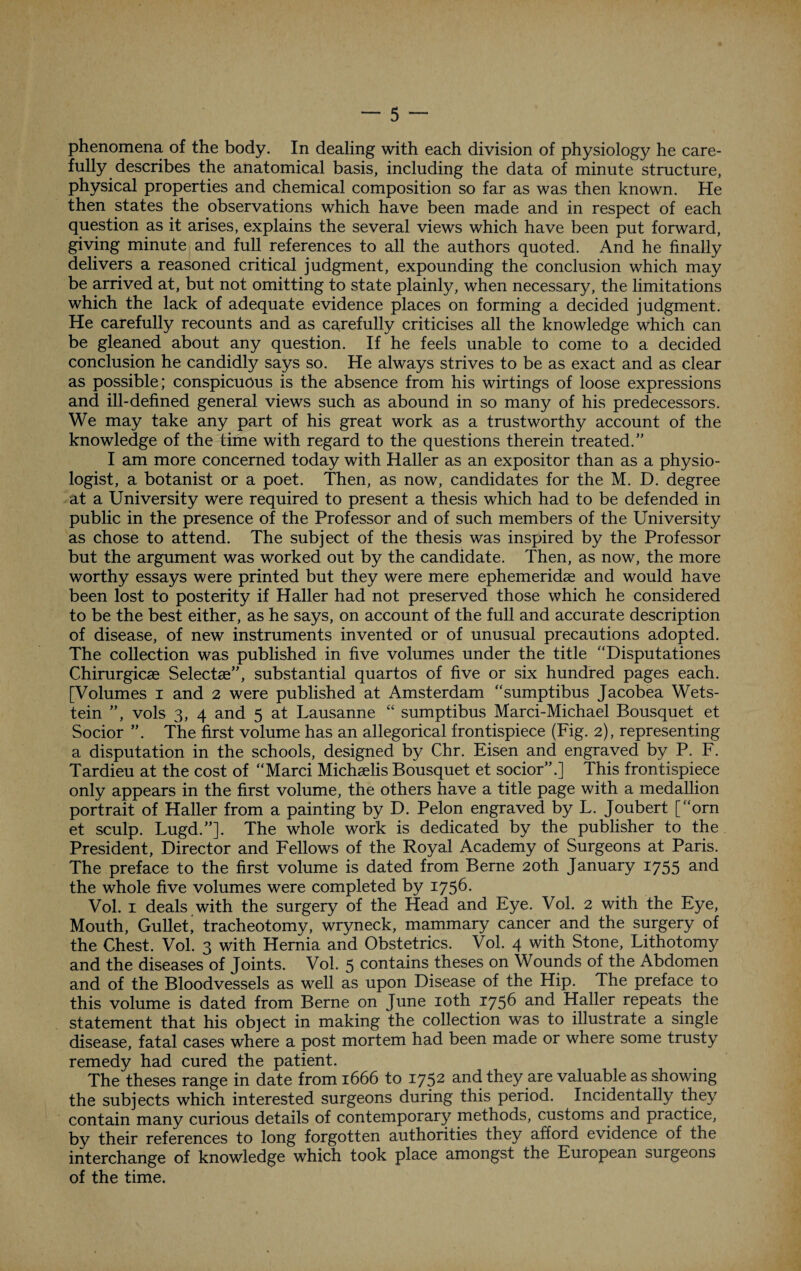 phenomena of the body. In dealing with each division of physiology he care¬ fully describes the anatomical basis, including the data of minute structure, physical properties and chemical composition so far as was then known. He then states the observations which have been made and in respect of each question as it arises, explains the several views which have been put forward, giving minute and full references to all the authors quoted. And he finally delivers a reasoned critical judgment, expounding the conclusion which may be arrived at, but not omitting to state plainly, when necessary, the limitations which the lack of adequate evidence places on forming a decided judgment. He carefully recounts and as carefully criticises all the knowledge which can be gleaned about any question. If he feels unable to come to a decided conclusion he candidly says so. He always strives to be as exact and as clear as possible; conspicuous is the absence from his wirtings of loose expressions and ill-defined general views such as abound in so many of his predecessors. We may take any part of his great work as a trustworthy account of the knowledge of the time with regard to the questions therein treated.” I am more concerned today with Haller as an expositor than as a physio¬ logist, a botanist or a poet. Then, as now, candidates for the M. D. degree at a University were required to present a thesis which had to be defended in public in the presence of the Professor and of such members of the University as chose to attend. The subject of the thesis was inspired by the Professor but the argument was worked out by the candidate. Then, as now, the more worthy essays were printed but they were mere ephemeridas and would have been lost to posterity if Haller had not preserved those which he considered to be the best either, as he says, on account of the full and accurate description of disease, of new instruments invented or of unusual precautions adopted. The collection was published in five volumes under the title “Disputationes Chirurgicae Selectee”, substantial quartos of five or six hundred pages each. [Volumes i and 2 were published at Amsterdam “sumptibus Jacobea Wets- tein ”, vols 3, 4 and 5 at Lausanne “ sumptibus Marci-Michael Bousquet et Socior ”. The first volume has an allegorical frontispiece (Fig. 2), representing a disputation in the schools, designed by Chr. Eisen and engraved by P. F. Tardieu at the cost of “Marci Michaelis Bousquet et socior”.] This frontispiece only appears in the first volume, the others have a title page with a medallion portrait of Haller from a painting by D. Pelon engraved by L. Joubert [“orn et sculp. Lugd.”]. The whole work is dedicated by the publisher to the President, Director and Fellows of the Royal Academy of Surgeons at Paris. The preface to the first volume is dated from Berne 20th January 1755 and the whole five volumes were completed by 1756. Vol. 1 deals with the surgery of the Head and Eye. Vol. 2 with the Eye, Mouth, Gulletj tracheotomy, wryneck, mammary cancer and the surgery of the Chest. Vol. 3 with Hernia and Obstetrics. Vol. 4 with Stone, Lithotomy and the diseases of Joints. Vol. 5 contains theses on Wounds of the Abdomen and of the Bloodvessels as well as upon Disease of the Hip. The preface to this volume is dated from Berne on June 10th 1756 and Haller repeats the statement that his object in making the collection was to illustrate a single disease, fatal cases where a post mortem had been made or where some trusty remedy had cured the patient. The theses range in date from 1666 to 1752 and they are valuable as showing the subjects which interested surgeons during this period. Incidentally they contain many curious details of contemporary methods, customs and practice, by their references to long forgotten authorities they afford evidence of the interchange of knowledge which took place amongst the European surgeons of the time.