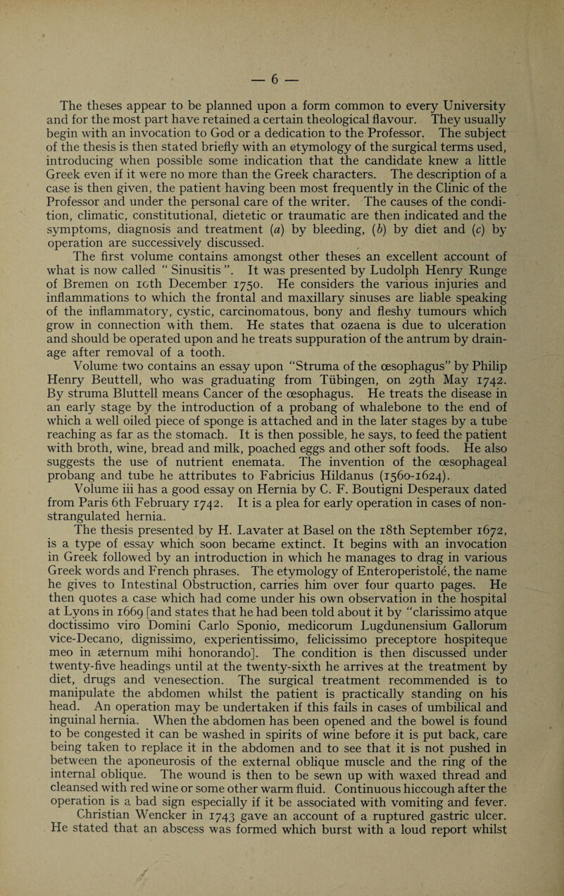 The theses appear to be planned upon a form common to every University and for the most part have retained a certain theological flavour. They usually begin with an invocation to God or a dedication to the Professor. The subject of the thesis is then stated briefly with an etymology of the surgical terms used, introducing when possible some indication that the candidate knew a little Greek even if it were no more than the Greek characters. The description of a case is then given, the patient having been most frequently in the Clinic of the Professor and under the personal care of the writer. The causes of the condi¬ tion, climatic, constitutional, dietetic or traumatic are then indicated and the symptoms, diagnosis and treatment [a) by bleeding, (b) by diet and (c) by operation are successively discussed. The first volume contains amongst other theses an excellent account of what is now called “ Sinusitis ”. It was presented by Ludolph Henry Runge of Bremen on ioth December 1750. He considers the various injuries and inflammations to which the frontal and maxillary sinuses are liable speaking of the inflammatory, cystic, carcinomatous, bony and fleshy tumours which grow in connection with them. He states that ozaena is due to ulceration and should be operated upon and he treats suppuration of the antrum by drain¬ age after removal of a tooth. Volume two contains an essay upon “Struma of the oesophagus” by Philip Henry Beuttell, who was graduating from Tubingen, on 29th May 1742. By struma Bluttell means Cancer of the oesophagus. He treats the disease in an early stage by the introduction of a probang of whalebone to the end of which a well oiled piece of sponge is attached and in the later stages by a tube reaching as far as the stomach. It is then possible, he says, to feed the patient with broth, wine, bread and milk, poached eggs and other soft foods. He also suggests the use of nutrient enemata. The invention of the oesophageal probang and tube he attributes to Fabricius Hildanus (1560-1624). Volume iii has a good essay on Hernia by C. F. Boutigni Desperaux dated from Paris 6th February 1742. It is a plea for early operation in cases of non- strangulated hernia. The thesis presented by H. Lavater at Basel on the 18th September 1672, is a type of essay which soon became extinct. It begins with an invocation in Greek followed by an introduction in which he manages to drag in various Greek words and French phrases. The etymology of Enteroperistole, the name he gives to Intestinal Obstruction, carries him over four quarto pages. He then quotes a case which had come under his own observation in the hospital at Lyons in 1669 [and states that he had been told about it by “clarissimo atque doctissimo viro Domini Carlo Sponio, medicorum Lugdunensium Gallorum vice-Decano, dignissimo, experientissimo, felicissimo preceptore hospiteque meo in aeternum mihi bonorando]. The condition is then discussed under twenty-five headings until at the twenty-sixth he arrives at the treatment by diet, drugs and venesection. The surgical treatment recommended is to manipulate the abdomen whilst the patient is practically standing on his head. An operation may be undertaken if this fails in cases of umbilical and inguinal hernia. When the abdomen has been opened and the bowel is found to be congested it can be washed in spirits of wine before it is put back, care being taken to replace it in the abdomen and to see that it is not pushed in between the aponeurosis of the external oblique muscle and the ring of the internal oblique. The wound is then to be sewn up with waxed thread and cleansed with red wine or some other warm fluid. Continuous hiccough after the operation is a bad sign especially if it be associated with vomiting and fever. Christian Wencker in 1743 gave an account of a ruptured gastric ulcer. He stated that an abscess was formed which burst with a loud report whilst