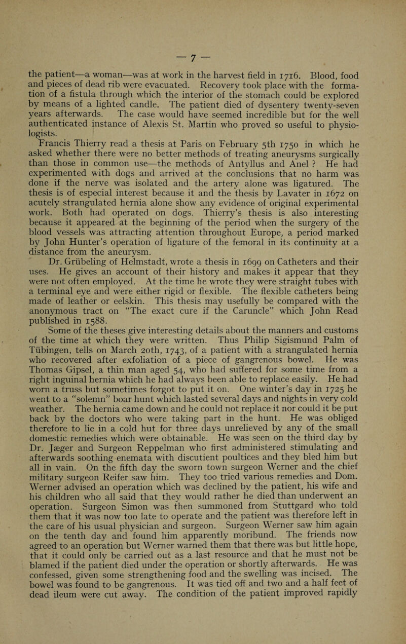 the patient—a woman—was at work in the harvest field in 1716. Blood, food and pieces of dead rib were evacuated. Recovery took place with the forma¬ tion of a fistula through which the interior of the stomach could be explored by means of a lighted candle. The patient died of dysentery twenty-seven years afterwards. The case would have seemed incredible but for the well authenticated instance of Alexis St. Martin who proved so useful to physio¬ logists. Francis Thierry read a thesis at Paris on February 5th 1750 in which he asked whether there were no better methods of treating aneurysms surgically than those in common use—the methods of Antyllus and Anel ? He had experimented with dogs and arrived at the conclusions that no harm was done if the nerve was isolated and the artery alone was ligatured. The thesis is of especial interest because it and the thesis by Lavater in 1672 on acutely strangulated hernia alone show any evidence of original experimental work. Both had operated on dogs. Thierry’s thesis is also interesting because it appeared at the beginning of the period when the surgery of the blood vessels was attracting attention throughout Europe, a period marked by John Hunter’s operation of ligature of the femoral in its continuity at a distance from the aneurysm. Dr. Griibeling of Helmstadt, wrote a thesis in 1699 on Catheters and their uses. He gives an account of their history and makes it appear that they were not often employed. At the time he wrote they were straight tubes with a terminal eye and were either rigid or flexible. The flexible catheters being made of leather or eelskin. This thesis may usefully be compared with the anonymous tract on “The exact cure if the Caruncle” which John Read published in 1588. Some of the theses give interesting details about the manners and customs of the time at which they were written. Thus Philip Sigismund Palm of Tubingen, tells on March 20th, 1743, of a patient with a strangulated hernia who recovered after exfoliation of a piece of gangrenous bowel. He was Thomas Gipsel, a thin man aged 54, who had suffered for some time from a right inguinal hernia which he had always been able to replace easily. He had worn a truss but sometimes forgot to put it on. One winter’s day in 1725 he went to a “solemn” boar hunt which lasted several days and nights in very cold weather. The hernia came down and he could not replace it nor could it be put back by the doctors who were taking part in the hunt. He was obliged therefore to lie in a cold hut for three days unrelieved by any of the small domestic remedies which were obtainable. He was seen on the third day by Dr. Jaeger and Surgeon Reppelman who first administered stimulating and afterwards soothing enemata with discutient poultices and they bled him but all in vain. On the fifth day the sworn town surgeon Werner and the chief military surgeon Reifer saw him. They too tried various remedies and Dom. Werner advised an operation which was declined by the patient, his wife and his children who all said that they would rather he died than underwent an operation. Surgeon Simon was then summoned from Stuttgard who told them that it was now too late to operate and the patient was therefore left in the care of his usual physician and surgeon. Surgeon Werner saw him again on the tenth day and found him apparently moribund. The friends now agreed to an operation but Werner warned them that there was but little hope, that it could only be carried out as a last resource and that he must not be blamed if the patient died under the operation or shortly afterwards. He was confessed, given some strengthening food and the swelling was incised. The bowel was found to be gangrenous. It was tied off and two and a half feet of dead ileum were cut away. The condition of the patient improved rapidly