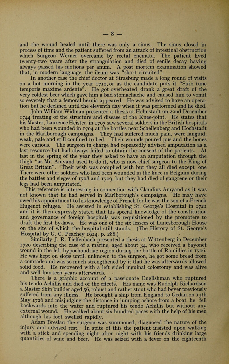 and the wound healed until there was only a sinus. The sinus closed in process of time and the patient suffered from an attack of intestinal obstruction which Surgeon Werner overcame by rectal enemata. The patient lived twenty-two years after the strangulation and died of senile decay having always passed his motions per anum. A post mortem examination showed that, in modern language, the ileum was “short circuited”. In another case the chief doctor at Strasburg made a long round of visits on a hot morning in the year 1712, or as the candidate puts it “Sirio tunc temporis maxime ardente”. He got overheated, drank a great draft of the very coldest beer which gave him a bad stomachache and caused him to vomit so severely that a femoral hernia appeared. He was advised to have an opera¬ tion but he declined until the eleventh day when it was performed and he died. John William Widman presented a thesis at Helmstadt on 22nd December 1744 treating of the structure and disease of the Knee-joint. He states that his Master, Laurence Heister, in 1707 saw several soldiers in the British hospitals who had been wounded in 1704 at the battles near Schellenberg and Hochstadt in the Marlborough campaigns. They had suffered much pain, were languid, weak, pale and still confined to bed. Their wounds poured pus and the bones were carious. The surgeon in charge had repeatedly advised amputation as a last resource but had always failed to obtain the consent of the patients. At last in the spring of the year they asked to have an amputation through the thigh “as Mr. Amyand used to do it, who is now chief surgeon to the King of Great Britain”. Their wish was complied with but they all died except one There were other soldiers who had been wounded in the knee in Belgium during the battles and sieges of 1708 and 1709, but they had died of gangrene or their legs had been amputated. This reference is interesting in connection with Claudius Amyand as it was not known that he had served in Marlborough’s campaigns. He may have owed his appointment to his knowledge of French for he was the son of a French Hugenot refugee. He assisted in establishing St. George’s Hospital in 1721 and it is then expressly stated that his special knowledge of the constitution and governance of foreign hospitals was requisitioned by the promoters to draft the first by-laws. He was one of the six lessees of Lanesborough House on the site of which the hospital still stands. (The History of St. George’s Hospital by G. C. Peachey 1914, p. 288.) Similarly J. R. Tieffenbach presented a thesis at Wittenberg in December 1720 describing the case of a marine, aged about 34, who received a bayonet wound in the left hypochondriac region during the battle of Ramillies in 1706. He was kept on slops until, unknown to the surgeon, he got some bread from a comrade and was so much strengthened by it that he was afterwards allowed solid food. He recovered with a left sided inguinal colostomy and was alive and well fourteen years afterwards. There is a graphic account of a passionate Englishman who ruptured his tendo Achillis and died of the effects. His name was Rudolph Richardson a Master Ship builder aged 56, robust and rather stout who had bever previously suffered from any illness. He brought a ship from England to Gedan on 13th May 1726 and misjudging the distance in jumping ashore from a boat he fell backwards into the water and ruptured his tendo Achillis but without any external wound. He walked about six hundred paces with the help of his men although his foot swelled rapidly. Adam Breslau the surgeon was summoned, diagnosed the nature of the injury and advised rest. In spite of this the patient insisted upon walking with a stick and spending night after night with his friends drinking large quantities of wine and beer. He was seized with a fever on the eighteenth