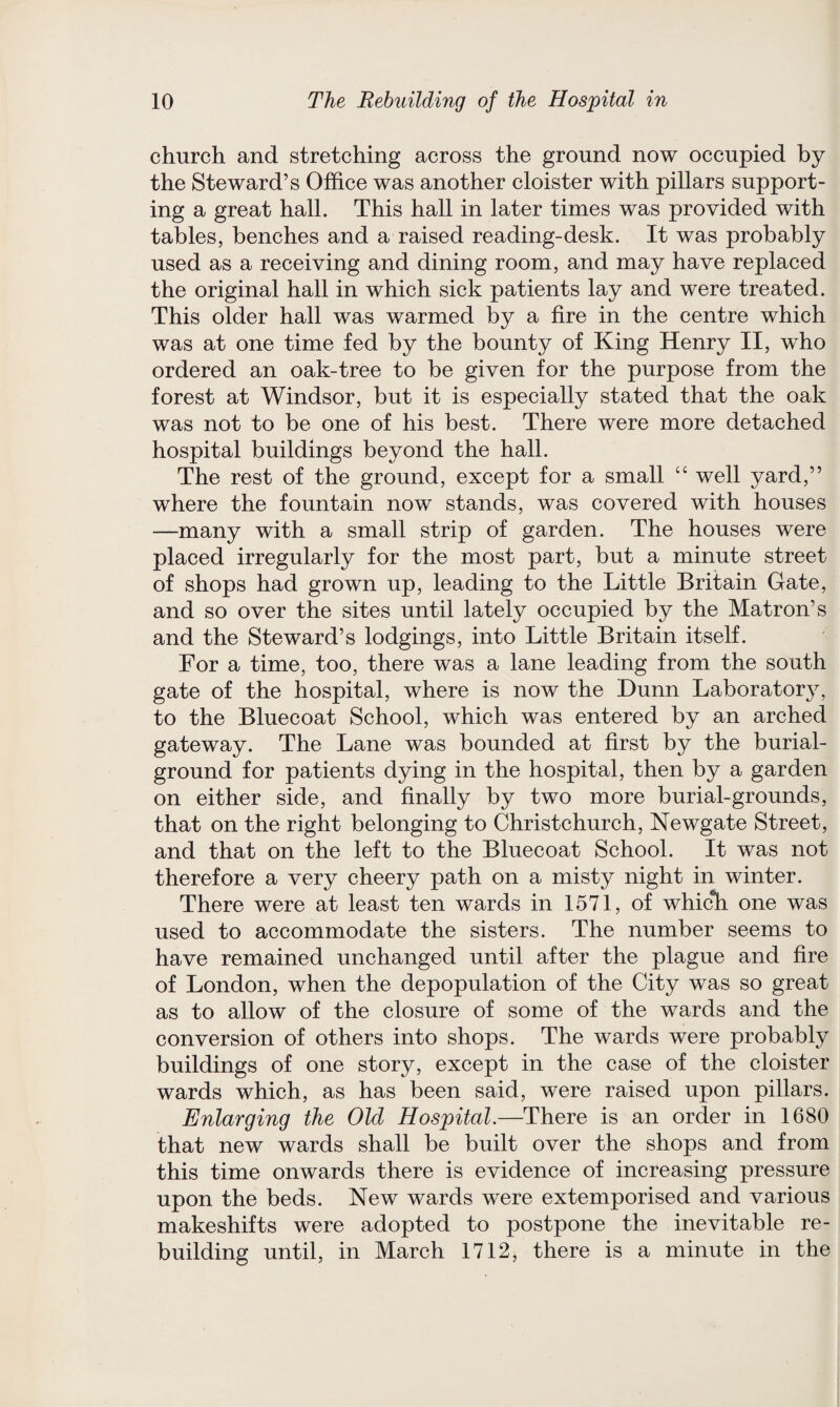 church and stretching across the ground now occupied by the Steward’s Office was another cloister with pillars support¬ ing a great hall. This hall in later times was provided with tables, benches and a raised reading-desk. It was probably used as a receiving and dining room, and may have replaced the original hall in which sick patients lay and were treated. This older hall was warmed by a fire in the centre which was at one time fed by the bounty of King Henry II, who ordered an oak-tree to be given for the purpose from the forest at Windsor, but it is especially stated that the oak was not to be one of his best. There were more detached hospital buildings beyond the hall. The rest of the ground, except for a small “ well yard,” where the fountain now stands, was covered with houses —many with a small strip of garden. The houses were placed irregularly for the most part, but a minute street of shops had grown up, leading to the Little Britain Gate, and so over the sites until lately occupied by the Matron’s and the Steward’s lodgings, into Little Britain itself. For a time, too, there was a lane leading from the south gate of the hospital, where is now the Dunn Laboratory, to the Bluecoat School, which was entered by an arched gateway. The Lane was bounded at first by the burial- ground for patients dying in the hospital, then by a garden on either side, and finally by two more burial-grounds, that on the right belonging to Christchurch, Newgate Street, and that on the left to the Bluecoat School. It was not therefore a very cheery path on a misty night in winter. There were at least ten wards in 1571, of which one was used to accommodate the sisters. The number seems to have remained unchanged until after the plague and fire of London, when the depopulation of the City was so great as to allow of the closure of some of the wards and the conversion of others into shops. The wards were probably buildings of one story, except in the case of the cloister wards which, as has been said, were raised upon pillars. Enlarging the Old Hospital.—There is an order in 1680 that new wards shall be built over the shops and from this time onwards there is evidence of increasing pressure upon the beds. New wards were extemporised and various makeshifts were adopted to postpone the inevitable re¬ building until, in March 1712, there is a minute in the