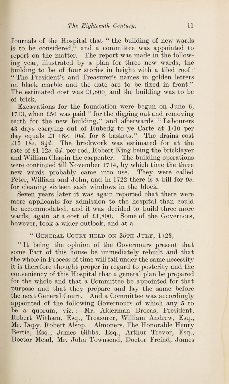 Journals of the Hospital that “ the building of new wards is to be considered,” and a committee was appointed to report on the matter. The report was made in the follow¬ ing year, illustrated by a plan for three new wards, the building to be of four stories in height with a tiled roof : “ The President’s and Treasurer’s names in golden letters on black marble and the date are to be fixed in front.” The estimated cost was £1,800, and the building was to be of brick. Excavations for the foundation were begun on June 6, 1713, when £50 was paid “ for the digging out and removing earth for the new building,” and afterwards “ Labourers 43 days carrying out of Rubedg to ye Carte at 1/10 per day equals £3 185. 10d. for 8 baskets.” The drains cost £15 18«s. 8\d. The brickwork was estimated for at the rate of £1 125. 6d. per rod, Robert King being the bricklayer and William Chapin the carpenter. The building operations were continued till November 1714, by which time the three new wards probably came into use. They were called Peter, William and John, and in 1722 there is a bill for 95. for cleaning sixteen sash windows in the block. Seven years later it was again reported that there were more applicants for admission to the hospital than could be accommodated, and it was decided to build three more wards, again at a cost of £1,800. Some of the Governors, however, took a wider outlook, and at a “ General Court held on 25th July, 1723, “ It being the opinion of the Governours present that some Part of this house be immediately rebuilt and that the whole in Process of time will fall under the same necessity it is therefore thought proper in regard to posterity and the conveniency of this Hospital that a general plan be prepared for the whole and that a Committee be appointed for that purpose and that they prepare and lay the same before the next General Court. And a Committee was accordingly appointed of the following Governours of which any 5 to be a quorum, viz. :—Mr. Alderman Brocas, President, Robert Witham, Esq., Treasurer, William Andrew, Esq., Mr. Hepy. Robert Alsop. Almoners, The Honorable Henry Bertie, Esq., James Gibbs, Esq., Arthur Trevor, Esq., Doctor Mead, Mr. John Townsend, Doctor Ereind, James