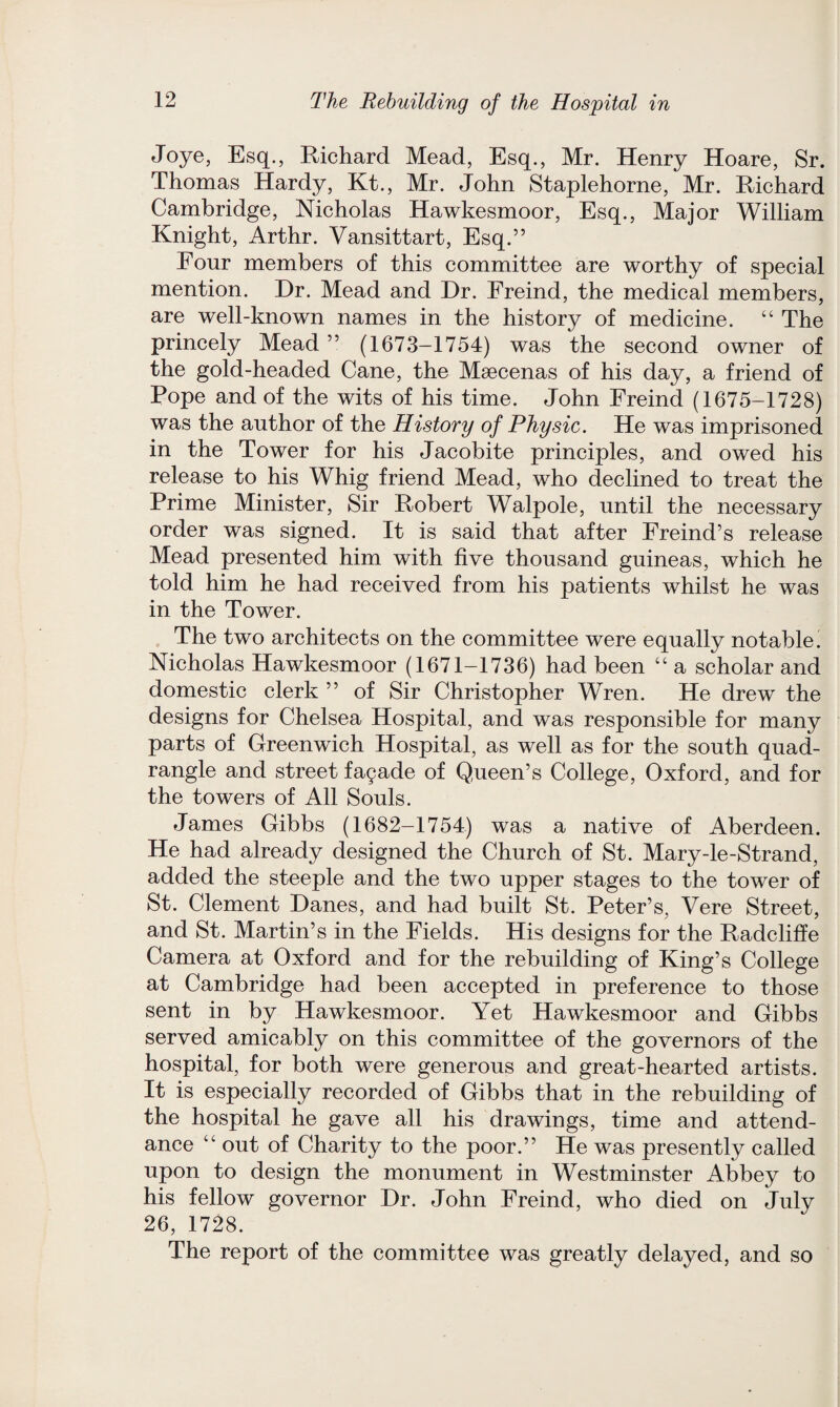 Joye, Esq., Richard Mead, Esq., Mr. Henry Hoare, Sr. Thomas Hardy, Kt., Mr. John Staplehorne, Mr. Richard Cambridge, Nicholas Hawkesmoor, Esq., Major William Knight, Arthr. Vansittart, Esq.” Four members of this committee are worthy of special mention. Dr. Mead and Dr. Freind, the medical members, are well-known names in the history of medicine. “ The princely Mead” (1673-1754) was the second owner of the gold-headed Cane, the Maecenas of his day, a friend of Pope and of the wits of his time. John Freind (1675-1728) was the author of the History of Physic. He was imprisoned in the Tower for his Jacobite principles, and owed his release to his Whig friend Mead, who declined to treat the Prime Minister, Sir Robert Walpole, until the necessary order was signed. It is said that after Freind’s release Mead presented him with five thousand guineas, which he told him he had received from his patients whilst he was in the Tower. The two architects on the committee were equally notable. Nicholas Hawkesmoor (1671-1736) had been “ a scholar and domestic clerk ” of Sir Christopher Wren. He drew the designs for Chelsea Hospital, and was responsible for many parts of Greenwich Hospital, as well as for the south quad¬ rangle and street fagade of Queen’s College, Oxford, and for the towers of All Souls. James Gibbs (1682-1754) was a native of Aberdeen. He had already designed the Church of St. Mary-le-Strand, added the steeple and the two upper stages to the tower of St. Clement Danes, and had built St. Peter’s, Vere Street, and St. Martin’s in the Fields. His designs for the Radcliffe Camera at Oxford and for the rebuilding of King’s College at Cambridge had been accepted in preference to those sent in by Hawkesmoor. Yet Hawkesmoor and Gibbs served amicably on this committee of the governors of the hospital, for both were generous and great-hearted artists. It is especially recorded of Gibbs that in the rebuilding of the hospital he gave all his drawings, time and attend¬ ance “ out of Charity to the poor.” He was presently called upon to design the monument in Westminster Abbey to his fellow governor Dr. John Freind, who died on July 26, 1728. The report of the committee was greatly delayed, and so