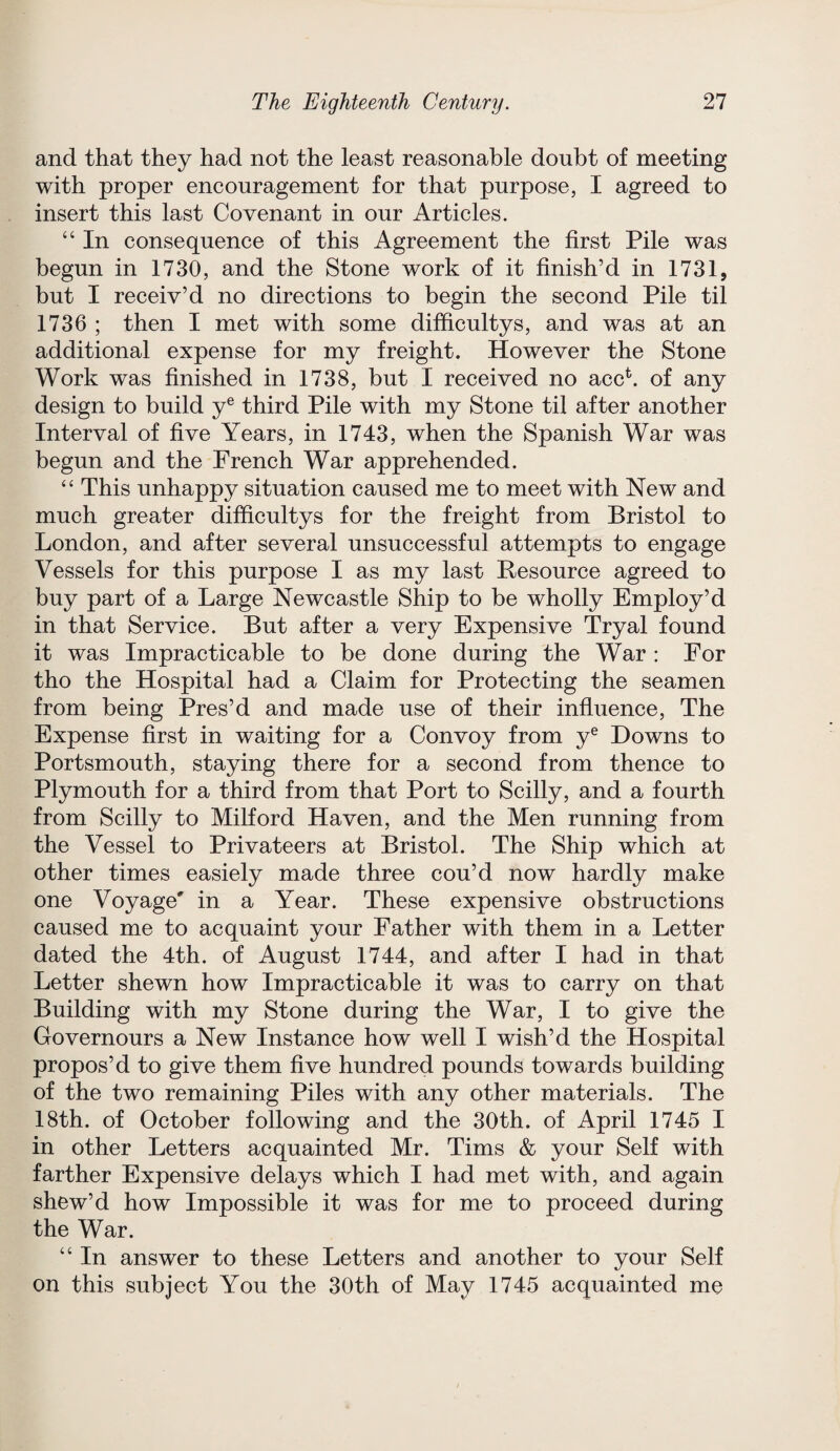 and that they had not the least reasonable doubt of meeting with proper encouragement for that purpose, I agreed to insert this last Covenant in our Articles. “ In consequence of this Agreement the first Pile was begun in 1730, and the Stone work of it finish’d in 1731, but I receiv’d no directions to begin the second Pile til 1736 ; then I met with some difficultys, and was at an additional expense for my freight. However the Stone Work was finished in 1738, but I received no accb of any design to build ye third Pile with my Stone til after another Interval of five Years, in 1743, when the Spanish War was begun and the French War apprehended. “ This unhappy situation caused me to meet with New and much greater difhcultys for the freight from Bristol to London, and after several unsuccessful attempts to engage Vessels for this purpose I as my last Resource agreed to buy part of a Large Newcastle Ship to be wholly Employ’d in that Service. But after a very Expensive Tryal found it was Impracticable to be done during the War : For tho the Hospital had a Claim for Protecting the seamen from being Pres’d and made use of their influence, The Expense first in waiting for a Convoy from ye Downs to Portsmouth, staying there for a second from thence to Plymouth for a third from that Port to Scilly, and a fourth from Scilly to Milford Haven, and the Men running from the Vessel to Privateers at Bristol. The Ship which at other times easiely made three cou’d now hardly make one Voyage' in a Year. These expensive obstructions caused me to acquaint your Father with them in a Letter dated the 4th. of August 1744, and after I had in that Letter shewn how Impracticable it was to carry on that Building with my Stone during the War, I to give the Governours a New Instance how well I wish’d the Hospital propos’d to give them five hundred pounds towards building of the two remaining Piles with any other materials. The 18th. of October following and the 30th. of April 1745 I in other Letters acquainted Mr. Tims & your Self with farther Expensive delays which I had met with, and again shew’d how Impossible it was for me to proceed during the War. “ In answer to these Letters and another to your Self on this subject You the 30th of May 1745 acquainted me