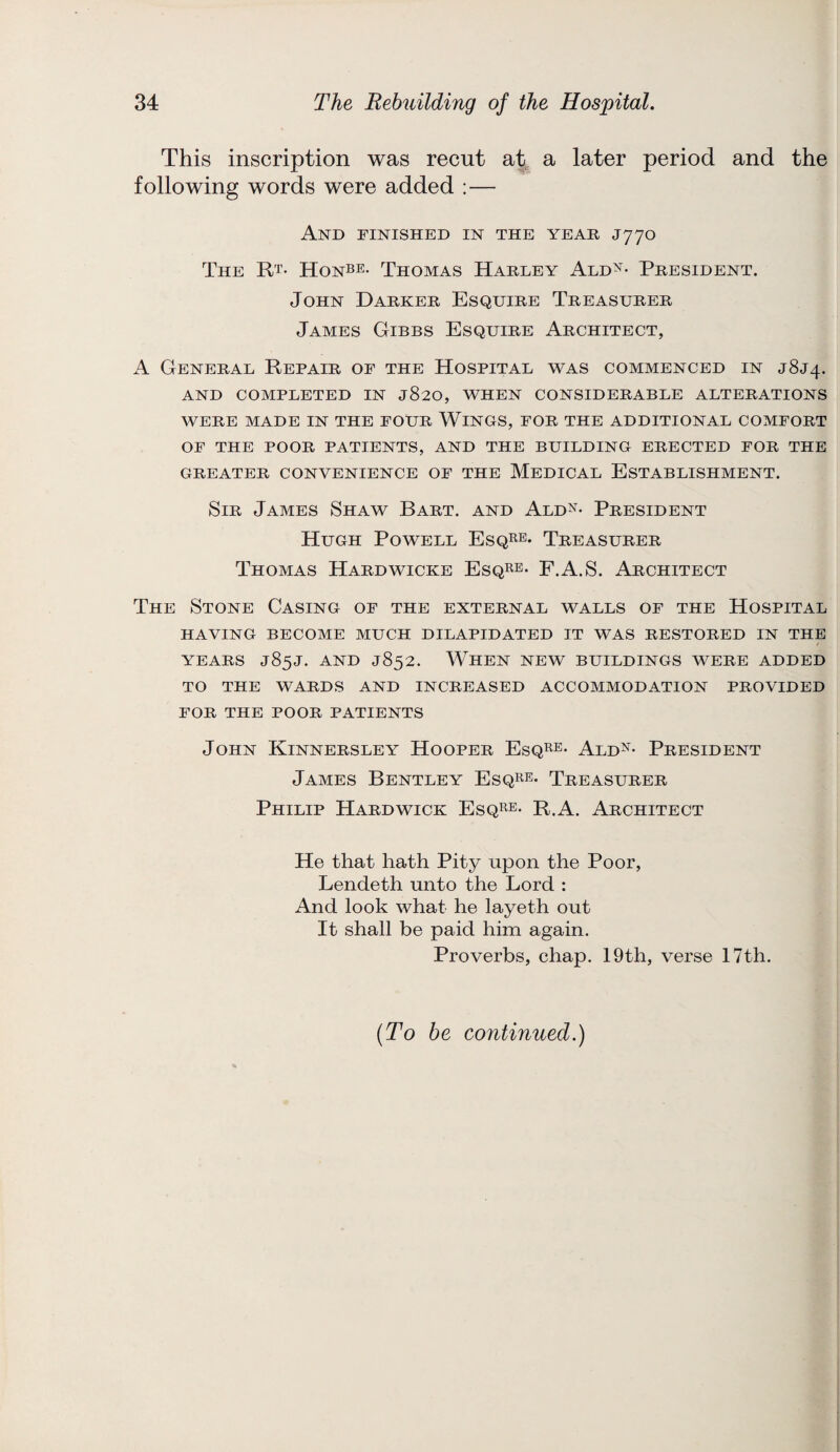 This inscription was recut at a later period and the following words were added :— And finished in the year J770 The Rt. Honbe- Thomas Harley Aldn- President. John Darker Esquire Treasurer James Gibbs Esquire Architect, A General Repair of the Hospital was commenced in J8J4. AND COMPLETED IN j820, WHEN CONSIDERABLE ALTERATIONS WERE MADE IN THE FOUR WlNGS, FOR THE ADDITIONAL COMFORT OF THE POOR PATIENTS, AND THE BUILDING ERECTED FOR THE GREATER CONVENIENCE OF THE MEDICAL ESTABLISHMENT. Sir James Shaw Bart, and Aldn- President Hugh Powell Esqre- Treasurer Thomas Hardwicke Esqre- F.A.S. Architect The Stone Casing of the external walls of the Hospital HAVING BECOME MUCH DILAPIDATED IT WAS RESTORED IN THE YEARS J85J. AND J852. WHEN NEW BUILDINGS WERE ADDED TO THE WARDS AND INCREASED ACCOMMODATION PROVIDED FOR THE POOR PATIENTS John Kinnersley Hooper Esqre- Ald^- President James Bentley Esqre- Treasurer Philip Hardwick Esqre- R.A. Architect He that hath Pity upon the Poor, Lendeth unto the Lord : And look what he layeth out It shall be paid him again. Proverbs, chap. 19th, verse 17th. {To be continued.)