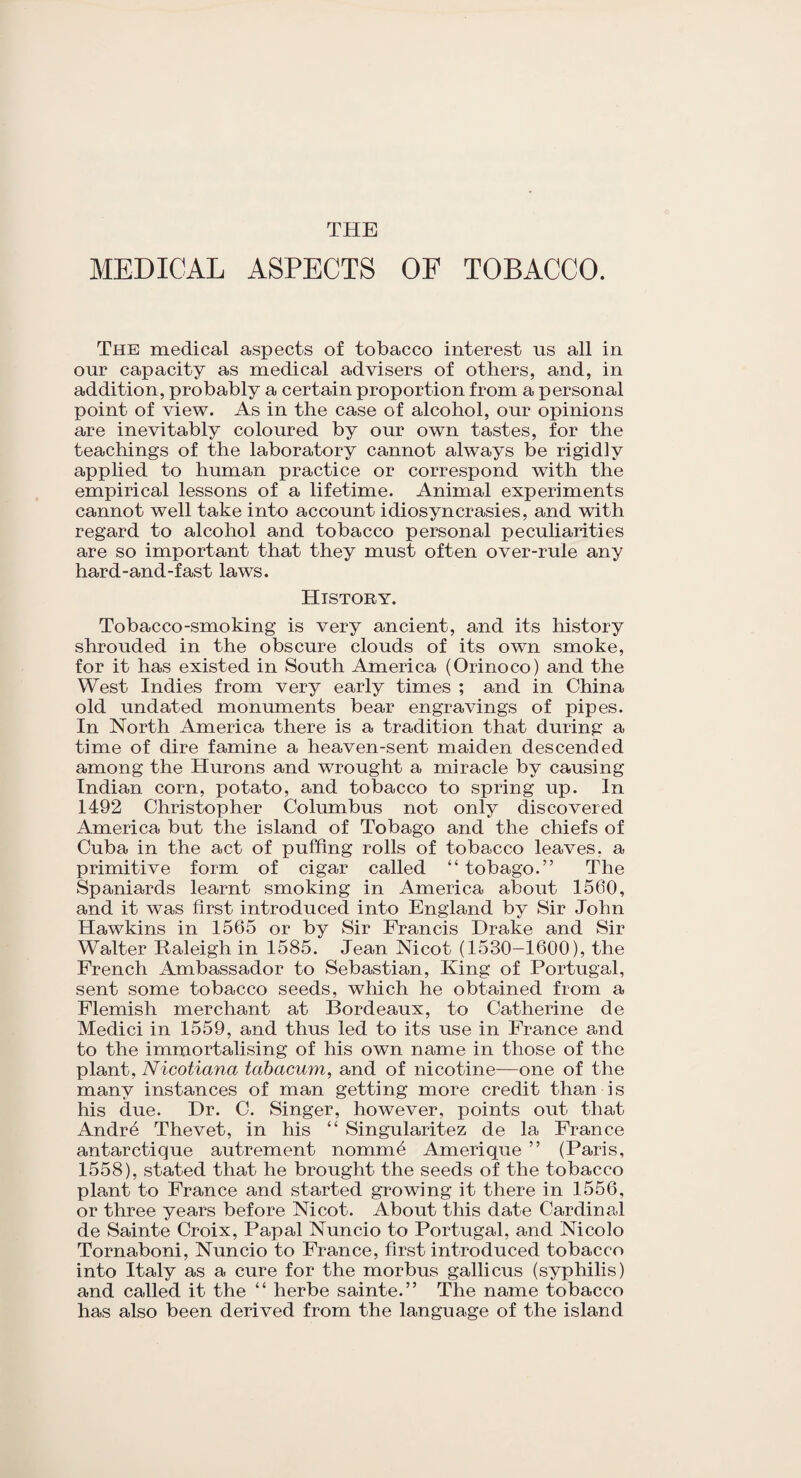 THE MEDICAL ASPECTS OF TOBACCO. The medical aspects of tobacco interest ns all in onr capacity as medical advisers of others, and, in addition, probably a certain proportion from a personal point of view. As in the case of alcohol, our opinions are inevitably coloured by our own tastes, for the teaching's of the laboratory cannot always be rigidly applied to human practice or correspond with the empirical lessons of a lifetime. Animal experiments cannot well take into account idiosyncrasies, and with regard to alcohol and tobacco personal peculiarities are so important that they must often over-rule any hard-and-fast laws. History. Tobacco-smoking is very ancient, and its history shrouded in the obscure clouds of its own smoke, for it has existed in South America (Orinoco) and the West Indies from very early times ; and in China old undated monuments bear engravings of pipes. In North America there is a tradition that during a time of dire famine a heaven-sent maiden descended among the Hurons and wrought a miracle by causing Indian corn, potato, and tobacco to spring up. In 1492 Christopher Columbus not only discovered America but the island of Tobago and the chiefs of Cuba in the act of puffing rolls of tobacco leaves, a primitive form of cigar called “ tobago.” The Spaniards learnt smoking in America about 1560, and it was first introduced into England by Sir John Hawkins in 1565 or by Sir Francis Drake and Sir Walter Raleigh in 1585. Jean Nicot (1530-1600), the French Ambassador to Sebastian, King of Portugal, sent some tobacco seeds, which he obtained from a Flemish merchant at Bordeaux, to Catherine de Medici in 1559, and thus led to its use in France and to the immortalising of his own name in those of the plant, Nicotiana tabacum, and of nicotine-—one of the many instances of man getting more credit than is his due. Dr. C. Singer, however, points out that Andre Thevet, in his “ Singularitez de la France antarctique autrement nomm.4 Amerique ” (Paris, 1558), stated that he brought the seeds of the tobacco plant to France and started growing it there in 1556, or three years before Nicot. About this date Cardinal de Sainte Croix, Papal Nuncio to Portugal, and Nicolo Tornaboni, Nuncio to France, first introduced tobacco into Italy as a cure for the morbus gallicus (syphilis) and called it the “ herbe sainte.” The name tobacco has also been derived from the language of the island