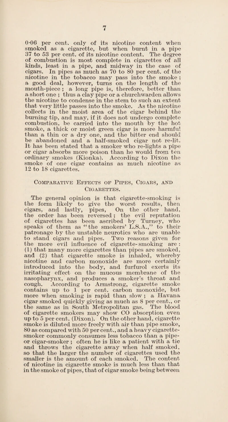 0-06 per cent, only of its nicotine content when smoked as a cigarette, but when burnt in a pipe 37 to 53 per cent, of its nicotine content. The degree of combustion is most complete in cigarettes of all kinds, least in a pipe, and midway in the case of cigars. In pipes as much as 70 to 80 per cent, of the nicotine in the tobacco may pass into the smoke ; a good deal, however, turns on the length of the mouth-piece ; a long pipe is, therefore, better than a short one ; thus a clay pipe or a churchwarden allows the nicotine to condense in the stem to such an extent that very little passes into the smoke. As the nicotine collects in the moist area of the cigar behind the burning tip, and may, if it does not undergo complete combustion, be carried into the mouth by the hot- smoke, a thick or moist green cigar is more harmful than a thin or a dry one, and the bitter end should be abandoned and a half-smoked cigar not re-lit. It has been stated that a smoker who re-lights a pipe or cigar absorbs more poison than he would from ten ordinary smokes (Kionka). According to Dixon the smoke of one cigar contains as much nicotine as 12 to 18 cigarettes. Comparative Effects of Pipes, Cigars, and Cigarettes. The general opinion is that cigarette-smoking is the form likely to give the worst results, then cigars, and lastly, pipes, On the other hand, the order has been reversed; the evil reputation of cigarettes has been ascribed by Turney, who speaks of them as “the smokers’ L.S.A.,” to their patronage by the unstable neurotics who are unable to stand cigars and pipes. Two reasons given for the more evil influence of cigarette- smoking are : (1) that many more cigarettes than pipes are smoked, and (2) that cigarette smoke is inhaled, whereby nicotine and carbon monoxide are more certainly introduced into the body, and furfurol exerts its irritating effect on the mucous membrane of the nasopharynx, and produces a smoker’s throat and cough. According to Armstrong, cigarette smoke contains up to 1 per cent, carbon monoxide, but more when smoking is rapid than slow ; a Havana cigar smoked quickly giving as much as 8 per cent., or the same as in South Metropolitan gas. The blood of cigarette smokers may show CO absorption even up to 5 per cent. (Dixon). On the other hand, cigarette smoke is diluted more freely with air than pipe smoke, 80 as compared with 50 per cent., and a heavy cigarette- smoker commonly consumes less tobacco than a pipe- or cigar-smoker ; often he is like a patient with a tic and throws the cigarette away when half smoked, so that the larger the number of cigarettes used the smaller is the amount of each smoked. The content of nicotine in cigarette smoke is much less than that in the smoke of pipes, that of cigar smoke being between
