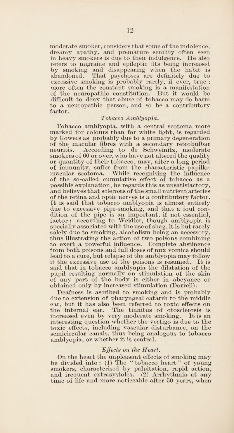 moderate smoker, considers that some of the indolence, dreamy apathy, and premature senility often seen in heavy smokers is due to their indulgence. He also refers to migraine and epileptic fits being increased by smoking and disappearing when the habit is abandoned. That psychoses are definitely due to excessive smoking is probably rarely, if ever, true ; more often the constant smoking is a manifestation of the neuropathic constitution. But it would be difficult to deny that abuse of tobacco may do harm to a neuropathic person, and so be a contributory factor. Tobacco Amblyopia. Tobacco amblyopia, with a central scotoma more marked for colours than for white light, is regarded by Gowers as probably due to a primary degeneration of the macular fibres with a secondary retrobulbar neuritis. According to de Schweinitz, moderate smokers of 60 or over, who have not altered the quality or quantity of their tobacco, may, after a long period of immunity, suffer from the characteristic papillo- macular scotoma. While recognising the influence of the so-called cumulative effect of tobacco as a possible explanation, he regards this as unsatisfactory, and believes that sclerosis of the small nutrient arteries of the retina and optic nerves is a contributory factor. It is said that tobacco amblyopia is almost entirely due to excessive pipe-smoking, and that a foul con¬ dition of the pipe is an important, if not essential, factor ; according to Weidler, though amblyopia is specially associated with the use of shag, it is but rarely solely due to smoking, alcoholism being an accessory, thus illustrating the action of two poisons combining to exert a powerful influence. Complete abstinence from both poisons and full doses of nux vomica should lead to a cure, but relapse of the amblyopia may follow if the excessive use of the poisons is resumed. It is said that in tobacco amblyopia the dilatation of the pupil resulting normally on stimulation of the skin of any part of the body is either in abeyance or obtained only by increased stimulation (Dorrell). Deafness is ascribed to smoking and is probably due to extension of pharyngeal catarrh to the middle ear, but it has also been referred to toxic effects on the internal ear. The tinnitus of otosclerosis is increased even by very moderate smoking. It is an interesting question whether the vertigo is due to the toxic effects, including vascular disturbance, on the semicircular canals, thus being analogous to tobacco amblyopia, or whether it is central. Effects on the Heart. On the heart the unpleasant effects of smoking may be divided into: (1) The “tobacco heart” of young smokers, characterised by palpitation, rapid action, and frequent extrasystoles. (2) Arrhythmia at any time of life and more noticeable after 50 years, when