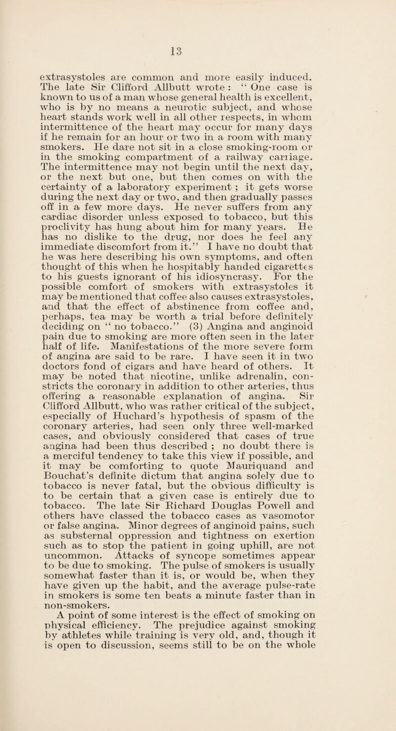 extrasystoles are common and more easily induced. The late Sir Clifford Allbutt wrote : “ One case is known to us of a man whose general health is excellent, who is by no means a neurotic subject, and whose heart stands work well in all other respects, in whom intermittence of the heart may occur for many days if he remain for an hour or two in a room with many smokers. He dare not sit in a close smoking-room or in the smoking compartment of a railway carriage. The intermittence may not begin until the next day, or the next but one, but then comes on with the certainty of a laboratory experiment ; it gets worse during the next day or two, and then gradually passes off in a few more days. He never suffers from any cardiac disorder unless exposed to tobacco, but this proclivity has hung about him for many years. He has no dislike to the drug, nor does he feel any immediate discomfort from it.” I have no doubt that he was here describing his own symptoms, and often thought of this when he hospitably handed cigarettes to his guests ignorant of his idiosyncrasy. For the possible comfort of smokers with extrasystoles it may be mentioned that coffee also causes extrasystoles, and that the effect of abstinence from coffee and, perhaps, tea may be worth a trial before definitely deciding on “no tobacco.” (3) Angina and anginoid pain due to smoking are more often seen in the later half of life. Manifestations of the more severe form of angina are said to be rare. I have seen it in two doctors fond of cigars and have heard of others. It may be noted that nicotine, unlike adrenalin, con¬ stricts the coronary in addition to other arteries, thus offering a reasonable explanation of angina. Sir Clifford Allbutt, who was rather critical of the subject, especially of Huchard’s hypothesis of spasm of the coronary arteries, had seen only three well-marked cases, and obviously considered that cases of true angina had been thus described ; no doubt there is a merciful tendency to take this view if possible, and it may be comforting to quote Mauriquand and Bouchat’s definite dictum that angina solely due to tobacco is never fatal, but the obvious difficulty is to be certain that a given case is entirely due to tobacco. The late Sir Bichard Douglas Powell and others have classed the tobacco cases as vasomotor or false angina. Minor degrees of anginoid pains, such as substernal oppression and tightness on exertion such as to stop the patient in going uphill, are not uncommon. Attacks of syncope sometimes appear to be due to smoking. The pulse of smokers is usually somewhat faster than it is, or would be, when they have given up the habit, and the average pulse-rate in smokers is some ten beats a minute faster than in non-smokers. A point of some interest is the effect of smoking on physical efficiency. The prejudice against smoking by athletes while training is very old, and, though it is open to discussion, seems still to be on the whole