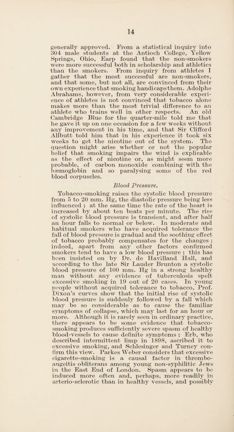 generally approved. From a statistical inquiry into 304 male students at the Antioch College, Yellow Springs, Ohio, Earp found that the non-smokers were more successful both in scholarship and athletics than the smokers. From inquiry from athletes I gather that the most successful are non-smokers, and that some, but not all, are convinced from their own experience that smoking handicaps them. Adolphe Abrahams, however, from very considerable experi¬ ence of athletes is not convinced that tobacco alone makes more than the most trivial difference to an athlete who trains well in other respects. An old Cambridge Blue for the quarter-mile told me that he gave it up on one occasion for a few weeks without any improvement in his time, and that Sir Clifford Allbutt told him that in his experience it took six weeks to get the nicotine out of the system. The question might arise whether or not the popular belief that smoking impairs the wind is explicable as the effect of nicotine or, as might seem more probable, of carbon monoxide combining with the haemoglobin and so paralysing some of the red blood corpuscles. Blood Pressure. Tobacco-smoking raises the systolic blood pressure from 5 to 20 mm. Hg, the diastolic pressure being less influenced ; at the same time the rate of the heart is increased by about ten beats per minute. The rise of systolic blood pressure is transient, and after half an hour falls to normal or below. In moderate and habitual smokers who have acquired tolerance the fall of blood pressure is gradual and the soothing effect of tobacco probably compensates for the changes ; indeed, apart from any other factors confirmed smokers tend to have a low blood pressure ; this has been insisted on by Dr. de Havilland Hall, and according to the late Sir Lauder Brunton a systolic blood pressure of 100 mm. Hg in a strong healthy man without any evidence of tuberculosis spelt excessive smoking in 19 out of 20 cases. In young people without acquired tolerance to tobacco, Prof. Dixon’s curves show that the initial rise of systolic blood pressure is suddenly followed by a fall which may be so considerable as to cause the familiar symptoms of collapse, which may last for an hour or more. Although it is rarely seen in ordinary practice, there appears to be some evidence that tobacco- smoking produces sufficiently severe spasm of healthy blood-vessels to cause definite symptoms ; Erb, who described intermittent limp in 1898, ascribed it to excessive smoking, and Schlesinger and Turney con¬ firm this view. Parkes Weber considers that excessive cigarette-smoking is a causal factor in thrombo- angeitis obliterans among young non-syphilitic Jews in the East End of London. Spasm appears to be induced more often and, perhaps, more readily in arterio-sclerotic than in healthy vessels, and possibly