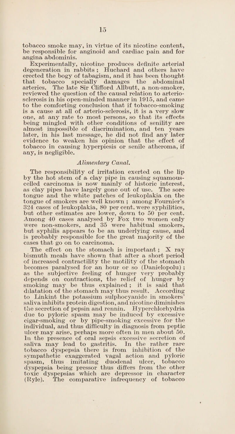 tobacco smoke may, in virtue of its nicotine content, be responsible for anginoid and cardiac pain and for angina abdominis. Experimentally, nicotine produces definite arterial degeneration in rabbits ; Huchard and others have erected the bogy of tabagism, and it has been thought that tobacco specially damages the abdominal arteries. The late Sir Clifford Allbutt, a non-smoker, reviewed the question of the causal relation to arterio¬ sclerosis in his open-minded manner in 1915, and came to the comforting conclusion that if tobacco-smoking is a cause at all of arterio-sclerosis, it is a very slow one, at any rate to most persons, so that its effects being mingled with other conditions of senility are almost impossible of discrimination, and ten years later, in his last message, he did not find any later evidence to weaken his opinion that the effect of tobacco in causing hyperpiesis or senile atheroma, if any, is negligible. Alimentary Canal. The responsibility of irritation exerted on the lip by the hot stem of a clay pipe in causing squamous- celled carcinoma is now mainly of historic interest, as clay pipes have largely gone out of use. The sore tongue and the white patches of leukoplakia on the tongue of smokers are well known ; among Fournier’s 324 cases of leukoplakia, 80 per cent, were syphilitics, but other estimates are lower, down to 50 per cent. Among 40 cases analysed by Fox two women only were non-smokers, and 35 were habitual smokers, but syphilis appears to be an underlying cause, and is probably responsible for the great majority of the cases that go on to carcinoma. The effect on the stomach is important ; X ray bismuth meals have shown that after a short period of increased contractility the motility of the stomach becomes paralysed for an hour or so (Danielopolu) ; as the subjective feeling of hunger very probably depends on contractions, the relief of hunger by smoking may be thus explained ; it is said that dilatation of the stomach may thus result. According to Linkint the potassium sulphocyanide in smokers’ saliva inhibits protein digestion, and nicotine diminishes the secretion of pepsin and rennin. Hyperchlorhydria due to pyloric spasm may be induced by excessive cigar-smoking or by pipe-smoking excessive for the individual, and thus difficulty in diagnosis from peptic ulcer may arise, perhaps more often in men about 50. In the presence of oral sepsis excessive secretion of saliva may lead to gastritis. In the rather rare tobacco dyspepsia there is from inhibition of the sympathetic exaggerated vagal action and pyloric spasm, thus imitating duodenal ulcer, tobacco dyspepsia being pressor thus differs from the other toxic dyspepsias which are depressor in character (Ryle). The comparative infrequency of tobacco 4