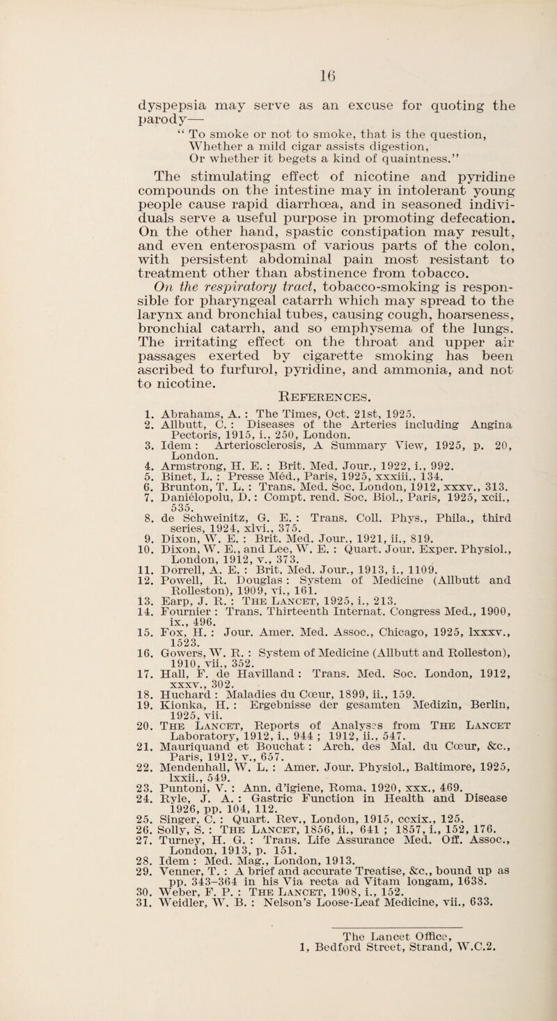 dyspepsia may serve as an excuse for quoting the parody— “ To smoke or not to smoke, that is the question, Whether a mild cigar assists digestion, Or whether it begets a kind of quaintness.” The stimulating effect of nicotine and pyridine compounds on the intestine may in intolerant young people cause rapid diarrhoea, and in seasoned indivi¬ duals serve a useful purpose in promoting defecation. On the other hand, spastic constipation may result, and even enterospasm of various parts of the colon, with persistent abdominal pain most resistant to treatment other than abstinence from tobacco. On the respiratory tract, tobacco-smoking is respon¬ sible for pharyngeal catarrh which may spread to the larynx and bronchial tubes, causing cough, hoarseness, bronchial catarrh, and so emphysema of the lungs. The irritating effect on the throat and upper air passages exerted by cigarette smoking has been ascribed to furfurol, pyridine, and ammonia, and not to nicotine. References. 1. Abrahams, A. : The Times, Oct. 21st, 1925. 2. Allbutt, C. : Diseases of the Arteries including Angina Pectoris, 1915, i., 250, London. 3. Idem : Arteriosclerosis, A Summary View, 1925, p. 20, London. 4. Armstrong, H. E. : Brit. Med. Jour., 1922, i., 992. 5. Binet, L. : Presse Med., Paris, 1925, xxxiii., 134. 6. Brunton, T. L. : Trans. Med. Soc. London, 1912, xxxv., 313. 7. Danielopolu, D.: Compt. rend. Soc. Biol., Paris, 1925, xcii., 535. 8. de Schweinitz, G. E. : Trans. Coll. Phys., Phila., third series, 1924, xlvi., 375. 9. Dixon, W. E. : Brit. Med. Jour., 1921, ii., 819. 10. Dixon, W. E., and Lee, W. E. : Quart. Jour. Exper. Physiol., London, 1912, v., 373. 11. Dorrell, A. E. : Brit. Med. Jour., 1913, i., 1109. 12. Powell, It. Douglas: System of Medicine (Allbutt and Bolleston), 1909, vi., 161. 13. Earp, J. It. : The Lancet, 1925, i., 213. 14. Fournier : Trans. Thirteenth Internat. Congress Med., 1900, ix., 496. 15. Fox, H. : Jour. Amer. Med. Assoc., Chicago, 1925, lxxxv., 1523. 16. Gowers, W. It. : System of Medicine (Allbutt and Itolleston), 1910, vii., 352. 17. Hall, F. de Havilland : Trans. Med. Soc. London, 1912, xxxv., 302. 18. Huchard : Maladies du Cceur, 1899, ii., 159. 19. Kionka, H. : Ergebnisse der gesamten Medizin, Berlin, 1925, vii. 20. The Lancet, Reports of Analyses from The Lancet Laboratory. 1912, i., 944 ; 1912, ii., 547. 21. Mauriquand et Bouchat: Arch, des Mai. du Coeur, &c., Paris, 1912, v., 657. 22. Mendenhall, W. L. : Amer. Jour. Physiol., Baltimore, 1925, lxxii., 549. 23. Puntoni, V. : Ann. d’igiene, Roma. 1920, xxx., 469. 24. Rvle, J. A. : Gastric Function in Health and Disease 1926, pp. 104, 112. 25. Singer, C. : Quart. Rev., London, 1915, ccxix., 125. 26. Solly, S. : The Lancet, 1856, ii., 641 ; 1857, i., 152, 176. 27. Turney, H. G. : Trans. Life Assurance Med. Oil. Assoc., London, 1913, p. 151. 28. Idem : Med. Mag., London, 1913. 29. Venner, T. : A brief and accurate Treatise, &c., bound up as pp. 343-364 in his Via recta ad Vitam longam, 1638. 30. Weber, F. P. : The Lancet, 1908, i., 152. 31. Weidler, W. B. : Nelson’s Loose-Leaf Medicine, vii., 633. The Lancet Office, 1, Bedford Street, Strand, W.C.2.