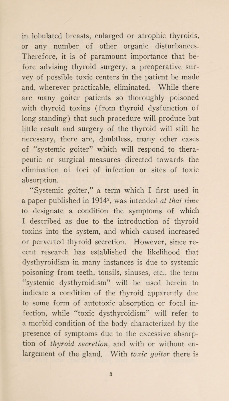 or any number of other organic disturbances. Therefore, it is of paramount importance that be¬ fore advising thyroid surgery, a preoperative sur¬ vey of possible toxic centers in the patient be made and, wherever practicable, eliminated. While there are many goiter patients so thoroughly poisoned with thyroid toxins (from thyroid dysfunction of tang standing) that such procedure will produce but little result and surgery of the thyroid will still be necessary, there are, doubtless, many other cases of “systemic goiter” which will respond to thera¬ peutic or surgical measures directed towards the elimination of foci of infection or sites of toxic absorption. “Systemic goiter,” a term which I first used in a paper published in 19142, was intended at that time to designate a condition the symptoms of which I described as due to the introduction of thyroid toxins into the system, and which caused increased or perverted thyroid secretion. However, since re¬ cent research has established the likelihood that dysthyroidism in many instances is due to systemic poisoning from teeth, tonsils, sinuses, etc., the term “systemic dysthyroidism” will be used herein to indicate a condition of the thyroid apparently due to some form of autotoxic absorption or focal in¬ fection, while “toxic dysthyroidism” will refer to a morbid condition of the body characterized by the presence of symptoms due to the excessive absorp¬ tion of thyroid secretion, and with or without en¬ largement of the gland. With toxic goiter there is 3