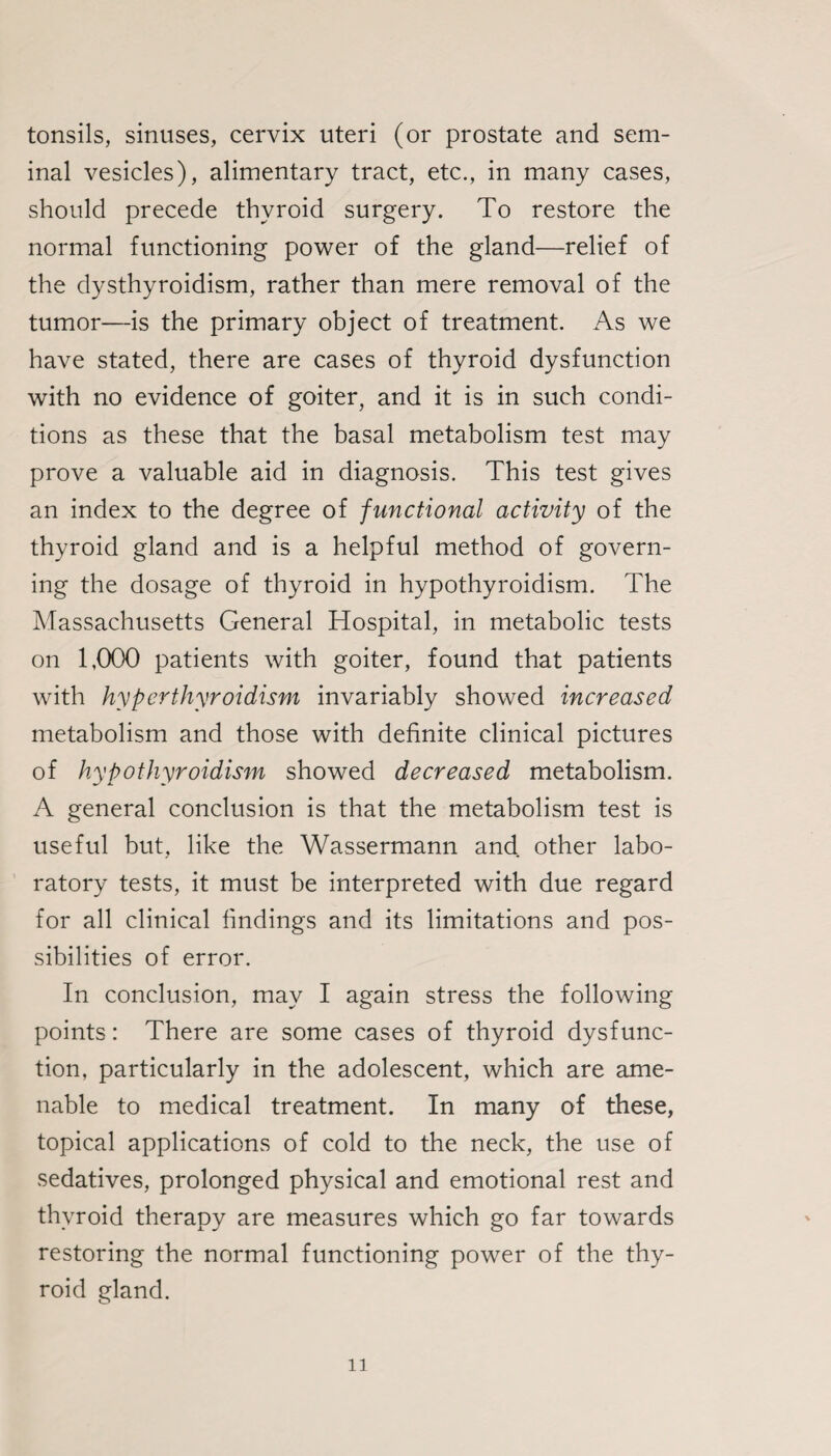 tonsils, sinuses, cervix uteri (or prostate and sem¬ inal vesicles), alimentary tract, etc., in many cases, should precede thyroid surgery. To restore the normal functioning power of the gland—relief of the dysthyroidism, rather than mere removal of the tumor—is the primary object of treatment. As we have stated, there are cases of thyroid dysfunction with no evidence of goiter, and it is in such condi¬ tions as these that the basal metabolism test may prove a valuable aid in diagnosis. This test gives an index to the degree of functional activity of the thyroid gland and is a helpful method of govern¬ ing the dosage of thyroid in hypothyroidism. The Massachusetts General Hospital, in metabolic tests on 1,000 patients with goiter, found that patients with hyperthyroidism invariably showed increased metabolism and those with definite clinical pictures of hypothyroidism showed decreased metabolism. A general conclusion is that the metabolism test is useful but, like the Wassermann and other labo¬ ratory tests, it must be interpreted with due regard for all clinical findings and its limitations and pos¬ sibilities of error. In conclusion, may I again stress the following points: There are some cases of thyroid dysfunc¬ tion, particularly in the adolescent, which are ame¬ nable to medical treatment. In many of these, topical applications of cold to the neck, the use of sedatives, prolonged physical and emotional rest and thyroid therapy are measures which go far towards restoring the normal functioning power of the thy¬ roid gland.