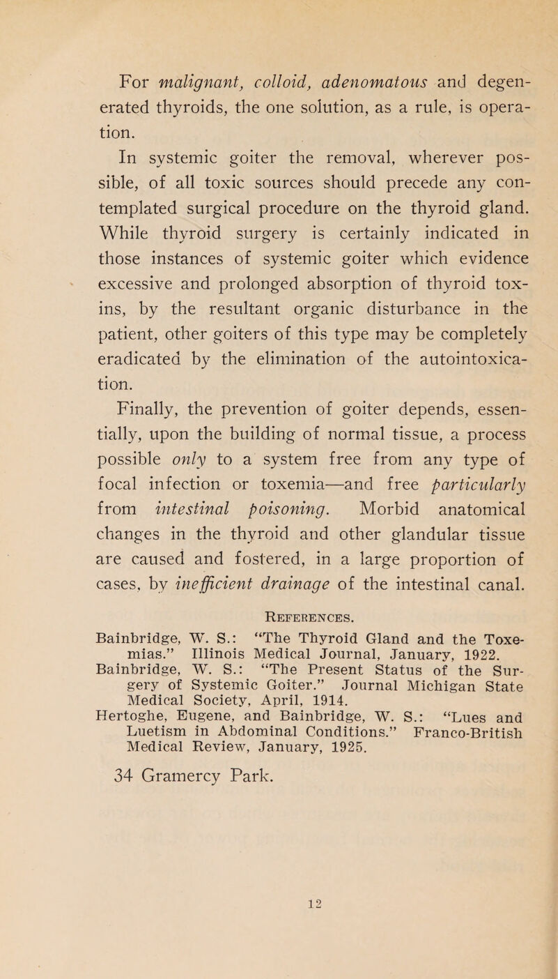 For malignant, colloid, adenomatous and degen¬ erated thyroids, the one solution, as a rule, is opera¬ tion. In systemic goiter the removal, wherever pos¬ sible, of all toxic sources should precede any con¬ templated surgical procedure on the thyroid gland. While thyroid surgery is certainly indicated in those instances of systemic goiter which evidence excessive and prolonged absorption of thyroid tox¬ ins, by the resultant organic disturbance in the patient, other goiters of this type may be completely eradicated by the elimination of the autointoxica¬ tion. Finally, the prevention of goiter depends, essen¬ tially, upon the building of normal tissue, a process possible only to a system free from any type of focal infection or toxemia—and free particidarly from intestinal poisoning. Morbid anatomical changes in the thyroid and other glandular tissue are caused and fostered, in a large proportion of cases, by inefficient drainage of the intestinal canal. References. Bainbridge, W. S.: “The Thyroid Gland and the Toxe¬ mias.” Illinois Medical Journal, January, 1922. Bainbridge, W. S.: “The Present Status of the Sur¬ gery of Systemic Goiter.” Journal Michigan State Medical Society, April, 1914. Hertoghe, Eugene, and Bainbridge, W. S.: “Lues and Luetism in Abdominal Conditions.” Franco-British Medical Review, January, 1925. 34 Gramercy Park.