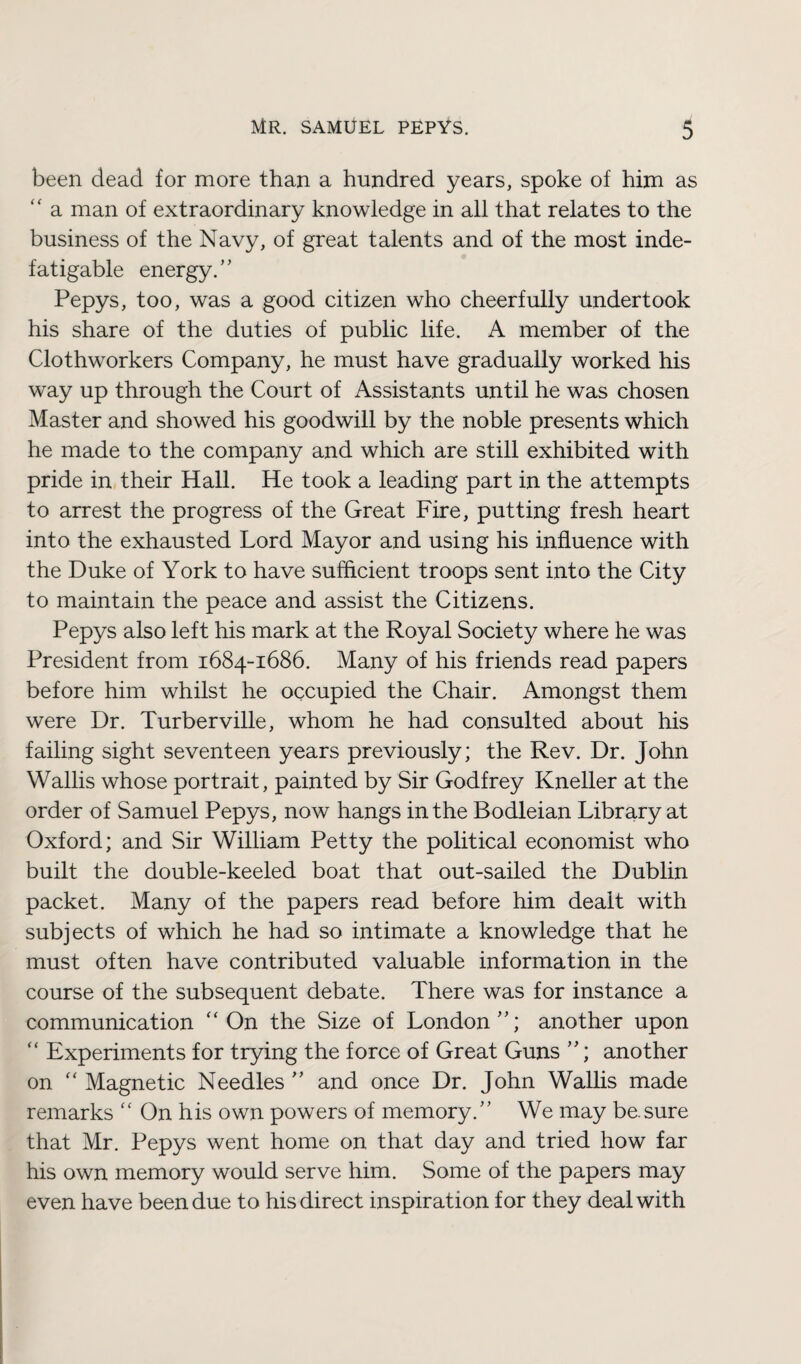 been dead for more than a hundred years, spoke of him as “ a man of extraordinary knowledge in all that relates to the business of the Navy, of great talents and of the most inde¬ fatigable energy/' Pepys, too, was a good citizen who cheerfully undertook his share of the duties of public life. A member of the Clothworkers Company, he must have gradually worked his way up through the Court of Assistants until he was chosen Master and showed his goodwill by the noble presents which he made to the company and which are still exhibited with pride in their Hall. He took a leading part in the attempts to arrest the progress of the Great Fire, putting fresh heart into the exhausted Lord Mayor and using his influence with the Duke of York to have sufficient troops sent into the City to maintain the peace and assist the Citizens. Pepys also left his mark at the Royal Society where he was President from 1684-1686. Many of his friends read papers before him whilst he occupied the Chair. Amongst them were Dr. Turberville, whom he had consulted about his failing sight seventeen years previously; the Rev. Dr. John Wallis whose portrait, painted by Sir Godfrey Kneller at the order of Samuel Pepys, now hangs in the Bodleian Library at Oxford; and Sir William Petty the political economist who built the double-keeled boat that out-sailed the Dublin packet. Many of the papers read before him dealt with subjects of which he had so intimate a knowledge that he must often have contributed valuable information in the course of the subsequent debate. There was for instance a communication “ On the Size of London; another upon “ Experiments for trying the force of Great Guns ; another on “ Magnetic Needles  and once Dr. John Wallis made remarks “ On his own powers of memory. We may be.sure that Mr. Pepys went home on that day and tried how far his own memory would serve him. Some of the papers may even have been due to his direct inspiration for they deal with