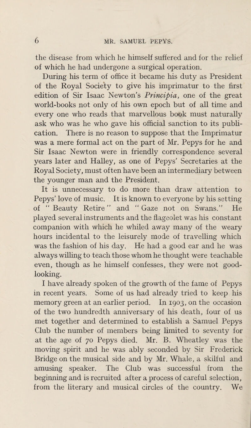 the disease from which he himself suffered and for the relief of which he had undergone a surgical operation. During his term of office it became his duty as President of the Royal Society to give his imprimatur to the first edition of Sir Isaac Newton’s Principia, one of the great world-books not only of his own epoch but of all time and every one who reads that marvellous book must naturally ask who was he who gave his official sanction to its publi¬ cation. There is no reason to suppose that the Imprimatur was a mere formal act on the part of Mr. Pepys for he and Sir Isaac Newton were in friendly correspondence several years later and Halley, as one of Pepys’ Secretaries at the Royal Society, must often have been an intermediary between the younger man and the President. It is unnecessary to do more than draw attention to Pepys’ love of music. It is known to everyone by his setting of “ Beauty Retire ” and “ Gaze not on Swans.” He played several instruments and the flageolet was his constant companion with which he whiled away many of the weary hours incidental to the leisurely mode of travelling which was the fashion of his day. He had a good ear and he was always willing to teach those whom he thought were teachable even, though as he himself confesses, they were not good- looking. I have already spoken of the growth of the fame of Pepys in recent years. Some of us had already tried to keep his memory green at an earlier period. In 1903, on the occasion of the two hundredth anniversary of his death, four of us met together and determined to establish a Samuel Pepys Club the number of members being limited to seventy for at the age of 70 Pepys died. Mr. B. Wheatley was the moving spirit and he was ably seconded by Sir Frederick Bridge on the musical side and by Mr. Whale, a skilful and amusing speaker. The Club was successful from the beginning and is recruited after a process of careful selection, from the literary and musical circles of the country. We