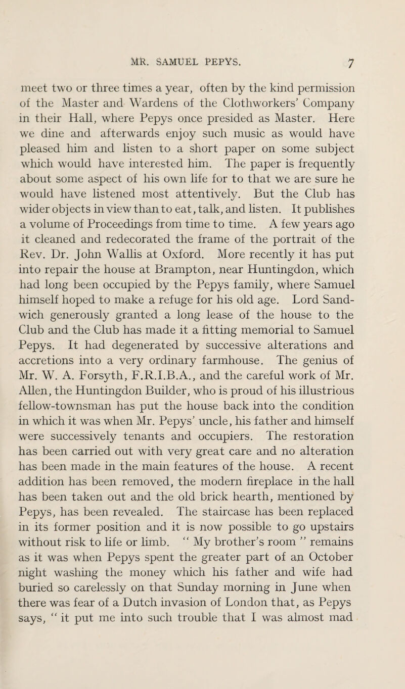 meet two or three times a year, often by the kind permission of the Master and Wardens of the Clothworkers' Company in their Hall, where Pepys once presided as Master. Here we dine and afterwards enjoy such music as would have pleased him and listen to a short paper on some subject which would have interested him. The paper is frequently about some aspect of his own life for to that we are sure he would have listened most attentiveh/. But the Club has wider objects in view than to eat, talk, and listen. It publishes a volume of Proceedings from time to time. A few years ago it cleaned and redecorated the frame of the portrait of the Rev. Dr. John Wallis at Oxford. More recently it has put into repair the house at Brampton, near Huntingdon, which had long been occupied by the Pepys family, where Samuel himself hoped to make a refuge for his old age. Lord Sand¬ wich generously granted a long lease of the house to the Club and the Club has made it a fitting memorial to Samuel Pepys. It had degenerated by successive alterations and accretions into a very ordinary farmhouse. The genius of Mr. W. A. Forsyth, F.R.I.B.A., and the careful work of Mr. Allen, the Huntingdon Builder, who is proud of his illustrious fellow-townsman has put the house back into the condition in which it was when Mr. Pepys' uncle, his father and himself were successively tenants and occupiers. The restoration has been carried out with very great care and no alteration has been made in the main features of the house. A recent addition has been removed, the modern fireplace in the hall has been taken out and the old brick hearth, mentioned by Pepys, has been revealed. The staircase has been replaced in its former position and it is now possible to go upstairs without risk to life or limb. “ My brother's room  remains as it was when Pepys spent the greater part of an October night washing the money which his father and wife had buried so carelessly on that Sunday morning in June when there was fear of a Dutch invasion of London that, as Pepys says, “ it put me into such trouble that I was almost mad