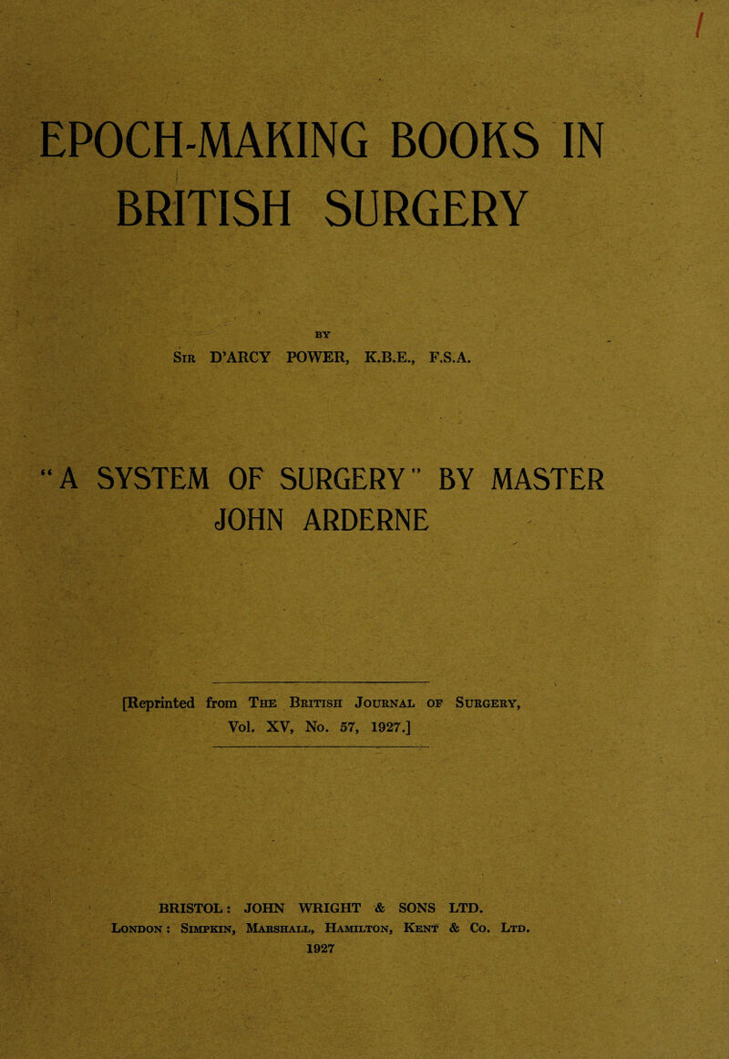 EPOCH-MAKING BOOKS IN BRITISH SURGERY BY Sir D’ARCY POWER, K.B.E., F.S.A. A SYSTEM OF SURGERY BY MASTER JOHN ARDERNE [Reprinted from The British Journal of Surgery, Vol. XV, No. 57, 1927.] BRISTOL: JOHN WRIGHT & SONS LTD. London : Simpkin, Marshall, Hamilton, Kent & Co. Ltd. 1927