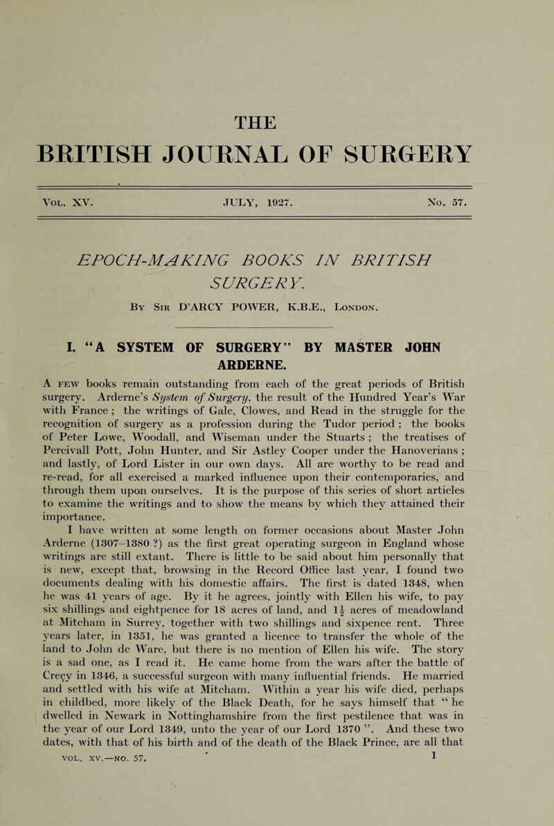 THE BRITISH JOURNAL OF SURGERY Vol. XV. JULY, 1927. No. 57. EPOCH-MAKING BOOKS IN BRITISH SURGERY; By Sir D ARCY POWER, K.B.E., London. I. “A SYSTEM OF SURGERY’’ BY MASTER JOHN ARDERNE. A few books remain outstanding from each of the great periods of British surgery. Arderne’s System of Surgery, the result of the Hundred Year’s War with France ; the writings of Gale, Clowes, and Read in the struggle for the recognition of surgery as a profession during the Tudor period ; the books of Peter Lowe, Woodall, and Wiseman under the Stuarts ; the treatises of Percivall Pott, John Hunter, and Sir Astley Cooper under the Hanoverians ; and lastly, of Lord Lister in our own days. All are worthy to be read and re-read, for all exercised a marked influence upon their contemporaries, and through them upon ourselves. It is the purpose of this series of short articles to examine the writings and to show the means by which they attained their importance. I have written at some length on former occasions about Master John Arderne (1307-1380 ?) as the first great operating surgeon in England whose writings are still extant. There is little to be said about him personally that is new, except that, browsing in the Record Office last year, I found two documents dealing with his domestic affairs. The first is dated 1348, when he was 41 years of age. By it he agrees, jointly with Ellen his wife, to pay six shillings and eightpence for 18 acres of land, and lj acres of meadowland at Mitcham in Surrey, together with two shillings and sixpence rent. Three years later, in 1351, he was granted a licence to transfer the whole of the land to John de Ware, but there is no mention of Ellen his wife. The story is a sad one, as I read it. He came home from the wars after the battle of Crecy in 1346, a successful surgeon with many influential friends. He married and settled with his wife at Mitcham. Within a year his wife died, perhaps in childbed, more likely of the Black Death, for he says himself that “ he dwelled in Newark in Nottinghamshire from the first pestilence that was in the year of our Lord 1349, unto the year of our Lord 1370 ”. And these two dates, with that of his birth and of the death of the Black Prince, are all that VOL. XV.—NO. 57.