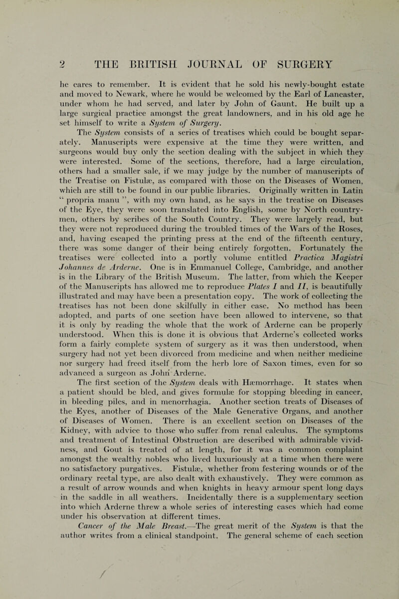 he cares to remember. It is evident that he sold his newly-bought estate and moved to Newark, where he would be welcomed by the Earl of Lancaster, under whom he had served, and later by John of Gaunt. He built up a large surgical practice amongst the great landowners, and in his old age he set himself to write a System of Surgery. The System consists of a series of treatises which could be bought separ¬ ately. Manuscripts were expensive at the time they were written, and surgeons would buy only the section dealing with the subject in which they were interested. Some of the sections, therefore, had a large circulation, others had a smaller sale, if we may judge by the number of manuscripts of the Treatise on Fistulae, as compared with those on the Diseases of Women, which are still to be found in our public libraries. Originally written in Latin “ propria manu ”, with my own hand, as he says in the treatise on Diseases of the Eye, they were soon translated into English, some by North country¬ men, others by scribes of the South Country. They were largely read, but they were not reproduced during the troubled times of the Wars of the Roses, and, having escaped the printing press at the end of the fifteenth century, there was some danger of their being entirely forgotten. Fortunately the treatises were collected into a portly volume entitled Practica Magistri Johannes de Arderne. One is in Emmanuel College, Cambridge, and another is in the Library of the British Museum. The latter, from which the Keeper of the Manuscripts has allowed me to reproduce Plates I and II, is beautifully illustrated and may have been a presentation copy. The work of collecting the treatises has not been done skilfully in either case. No method has been adopted, and parts of one section have been allowed to intervene, so that it is only by reading the whole that the work of Arderne can be properly understood. When this is done it is obvious that Arderne’s collected works form a fairly complete system of surgery as it was then understood, when surgery had not yet been divorced from medicine and when neither medicine nor surgery had freed itself from the herb lore of Saxon times, even for so advanced a surgeon as John Arderne. The first section of the Syste?n deals with Haemorrhage. It states when a patient should be bled, and gives formulae for stopping bleeding in cancer, in bleeding piles, and in menorrhagia. Another section treats of Diseases of the Eyes, another of Diseases of the Male Generative Organs, and another of Diseases of Women. There is an excellent section on Diseases of the Kidney, with advice to those who suffer from renal calculus. The symptoms and treatment of Intestinal Obstruction are described with admirable vivid¬ ness, and Gout is treated of at length, for it was a common complaint amongst the wealthy nobles who lived luxuriously at a time when there were no satisfactory purgatives. Fistulae, whether from festering wounds or of the ordinary rectal type, are also dealt with exhaustively. They were common as a result of arrow wounds and when knights in heavy armour spent long days in the saddle in all weathers. Incidentally there is a supplementary section into which Arderne threw a whole series of interesting cases which had come under his observation at different times. Cancer of the Male Breast.—The great merit of the System is that the author writes from a clinical standpoint. The general scheme of each section /