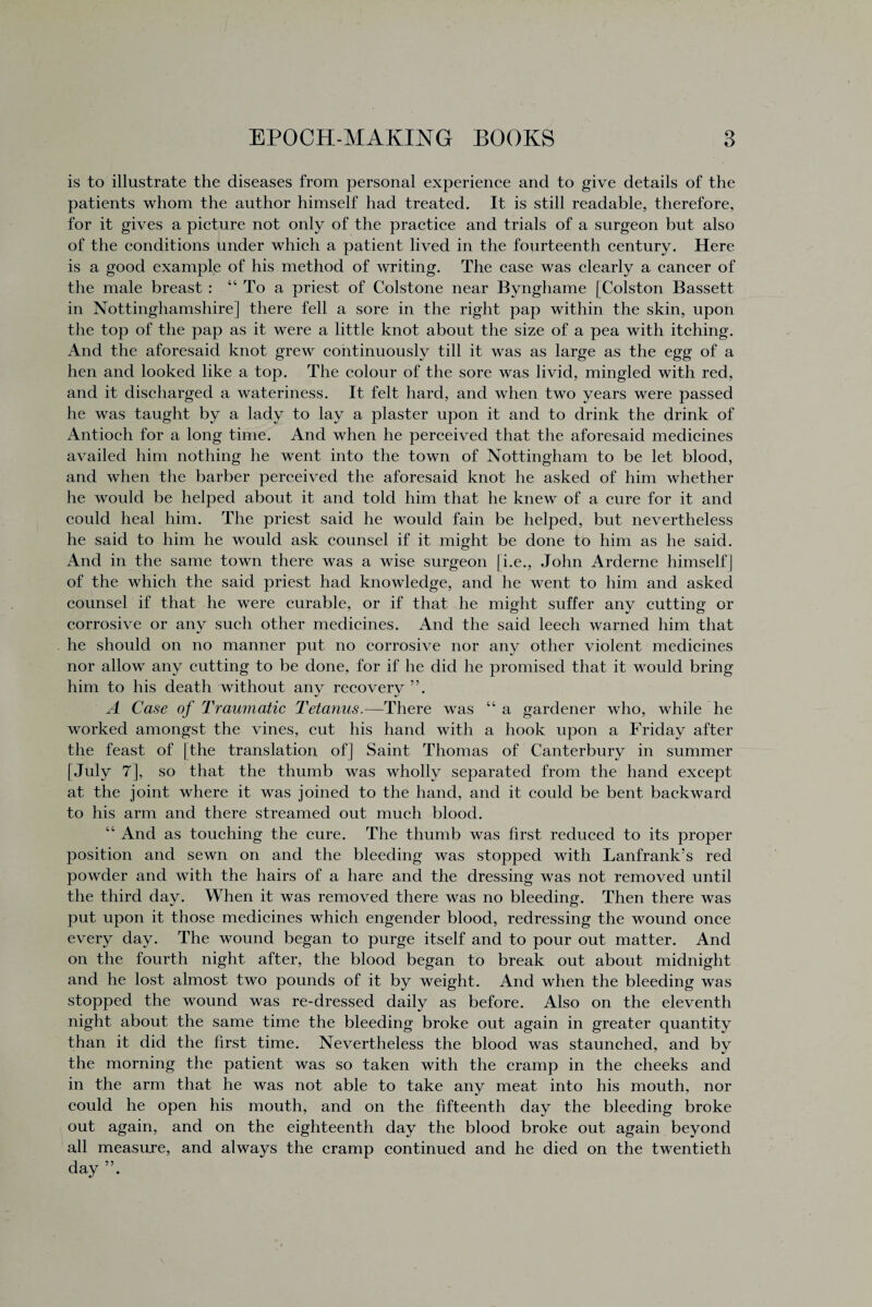 is to illustrate the diseases from personal experience and to give details of the patients whom the author himself had treated. It is still readable, therefore, for it gives a picture not only of the practice and trials of a surgeon but also of the conditions under which a patient lived in the fourteenth century. Here is a good example of his method of writing. The case was clearly a cancer of the male breast : “ To a priest of Colstone near Bynghame [Colston Bassett in Nottinghamshire] there fell a sore in the right pap within the skin, upon the top of the pap as it were a little knot about the size of a pea with itching. And the aforesaid knot grew continuously till it was as large as the egg of a hen and looked like a top. The colour of the sore was livid, mingled with red, and it discharged a wateriness. It felt hard, and when two years were passed he was taught by a lady to lay a plaster upon it and to drink the drink of Antioch for a long time. And when he perceived that the aforesaid medicines availed him nothing he went into the town of Nottingham to be let blood, and when the barber perceived the aforesaid knot he asked of him whether he would be helped about it and told him that he knew of a cure for it and could heal him. The priest said he would fain be helped, but nevertheless he said to him he would ask counsel if it might be done to him as he said. And in the same town there was a wise surgeon [i.e., John Arderne himself] of the which the said priest had knowledge, and he went to him and asked counsel if that he were curable, or if that he might suffer any cutting or corrosive or any such other medicines. And the said leech warned him that he should on no manner put no corrosive nor any other violent medicines nor allow any cutting to be done, for if he did he promised that it would bring him to his death without any recovery ”. A Case of Traumatic Tetanus.—There was “ a gardener who, while he worked amongst the vines, cut his hand with a hook upon a Friday after the feast of [the translation of] Saint Thomas of Canterbury in summer [July 7], so that the thumb was wholly separated from the hand except at the joint where it was joined to the hand, and it could be bent backward to his arm and there streamed out much blood. “ And as touching the cure. The thumb was first reduced to its proper position and sewn on and the bleeding was stopped with Lanfrank’s red powder and with the hairs of a hare and the dressing was not removed until the third day. When it was removed there was no bleeding. Then there was put upon it those medicines which engender blood, redressing the wound once every day. The wound began to purge itself and to pour out matter. And on the fourth night after, the blood began to break out about midnight and he lost almost two pounds of it by weight. And when the bleeding was stopped the wound was re-dressed daily as before. Also on the eleventh night about the same time the bleeding broke out again in greater quantity than it did the first time. Nevertheless the blood was staunched, and by the morning the patient was so taken with the cramp in the cheeks and in the arm that he was not able to take any meat into his mouth, nor could he open his mouth, and on the fifteenth day the bleeding broke out again, and on the eighteenth day the blood broke out again beyond all measure, and always the cramp continued and he died on the twentieth day