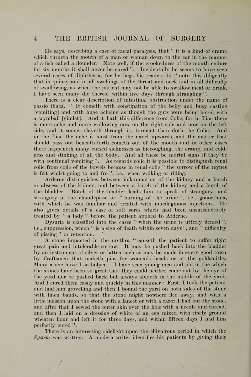 He says, describing a ease of facial paralysis, that “it is a kind of cramp which turneth the mouth of a man or woman down to the ear in the manner of a fish called a flounder. Note well, if the crookedness of the mouth endure for six months it shall never be cured Incidentally he seems to have seen several cases of diphtheria, for he begs his readers to “ note this diligently that in quinsy and in all swellings of the throat and neck and in all difficulty of swallowing, as when the patient may not be able to swallow meat or drink, I have seen many die thereof within five days through strangling There is a clear description of intestinal obstruction under the name of passio iliaca. “ It cometh with constipation of the belly and busy easting [vomiting] and with huge acheing as though the guts were being bored with a wymball [gimlet]. And it hath this difference from Colic, for in Iliac there is more ache and more wallowing now on the right side and now on the left side, and it sooner slayeth through its torment than doth the Colic. And in the Iliac the ache is most from the navel upwards, and the matter that should pass out beneath-forth cometh out of the mouth and in other cases there happeneth many cursed sicknesses as hiccoughing, the cramp, and cold¬ ness and stinking of all the body. And all these be mortal signs if they be with continual vomiting ”. As regards colic it is possible to distinguish renal colic from colic of the bowels because in renal colie “ the sorrow of the reynes is felt whilst going to and fro ”, i.e., when walking or riding. Arderne distinguishes between inflammation of the kidney and a botch or abscess of the kidney, and between a botch of the kidney and a botch of the bladder. Botch of the bladder leads him to speak of strangury, and strangury of the chaudepisse or “ burning of the urine ”, i.e., gonorrhoea, with which he was familiar and treated with mucilaginous injections. He also gives details of a case of soft sores which had been unsatisfactorily treated by “ a lady ” before the patient applied to Arderne. Dysuria is classified into the eases “when the urine is utterly denied ”, i.e., suppression, which “ is a sign of death within seven days”, and “ difficulty of pissing ” or retention. A stone impacted in the urethra “ causeth the patient to suffer right great pain and intolerable sorrow. It may be pushed back into the bladder by an instrument of silver or latten such as may be made in every good town by Craftsmen that maketh pins for women’s heads or at the goldsmiths. Many a one have I so holpen. I have seen young men and old in the which the stones have been so great that they could neither come out by the eye of the yard nor be pushed back but always abideth in the middle of the yard. And I cured them easily and quickly in this manner : First, I took the patient and laid him grovelling and then I bound the yard on both sides of the stone with linen bands, so that the stone might nowhere flee away, and with a little incision upon the stone with a lancet or with a razor I had out the stone, and after that I sewed the outer skin over the hole with a needle and thread, and then I laid on a dressing of white of an egg mixed with finely ground wheaten flour and left it for three days, and within fifteen days I had him perfectly cured ”. There is an interesting sidelight upon the chivalrous period in which the System was written. A modern writer identifies his patients by giving their