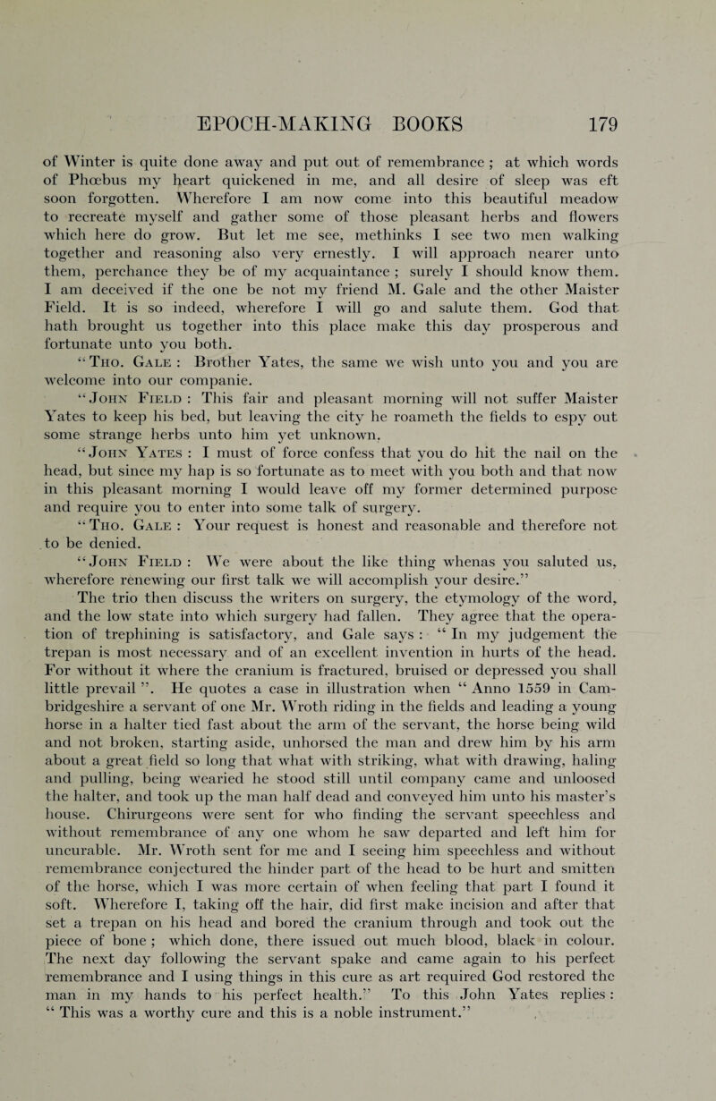of Winter is quite done away and put out of remembrance ; at which words of Phoebus my heart quickened in me, and all desire of sleep was eft soon forgotten. Wherefore I am now come into this beautiful meadow to recreate myself and gather some of those pleasant herbs and flowers which here do grow. But let me see, methinks I see two men walking together and reasoning also very ernestly. I will approach nearer unto them, perchance they be of my acquaintance ; surely I should know them. I am deceived if the one be not mv friend M. Gale and the other Maister Field. It is so indeed, wherefore I will go and salute them. God that hath brought us together into this place make this day prosperous and fortunate unto you both. “Tho. Gale : Brother Yates, the same we wish unto you and you are welcome into our companie. 44 John Field : This fair and pleasant morning will not suffer Maister Yates to keep his bed, but leaving the city he roameth the fields to espy out some strange herbs unto him yet unknown. 44 John Yates : I must of force confess that you do hit the nail on the head, but since my hap is so fortunate as to meet with you both and that now in this pleasant morning I would leave off my former determined purpose and require you to enter into some talk of surgery. 44Tho. Gale : Your request is honest and reasonable and therefore not to be denied. 44 John Field : We were about the like thing whenas you saluted us, wherefore renewing our first talk we will accomplish your desire.” The trio then discuss the writers on surgery, the etymology of the word, and the low state into which surgery had fallen. They agree that the opera¬ tion of trephining is satisfactory, and Gale says : “In my judgement the trepan is most necessary and of an excellent invention in hurts of the head. For without it where the cranium is fractured, bruised or depressed you shall little prevail ”. He quotes a case in illustration when “ Anno 1559 in Cam¬ bridgeshire a servant of one Mr. Wroth riding in the fields and leading a young horse in a halter tied fast about the arm of the servant, the horse being wild and not broken, starting aside, unhorsed the man and drew him by his arm about a great field so long that what with striking, what with drawing, haling and pulling, being wearied he stood still until company came and unloosed the halter, and took up the man half dead and conveyed him unto his master’s house. Chirurgeons were sent for who finding the servant speechless and without remembrance of any one whom he saw departed and left him for uncurable. Mr. Wroth sent for me and I seeing him speechless and without remembrance conjectured the hinder part of the head to be hurt and smitten of the horse, which I was more certain of when feeling that part I found it soft. Wherefore I, taking off the hair, did first make incision and after that set a trepan on his head and bored the cranium through and took out the piece of bone ; which done, there issued out much blood, black in colour. The next day following the servant spake and came again to his perfect remembrance and I using things in this cure as art required God restored the man in my hands to his perfect health.” To this John Yates replies: “ This was a worthy cure and this is a noble instrument.”