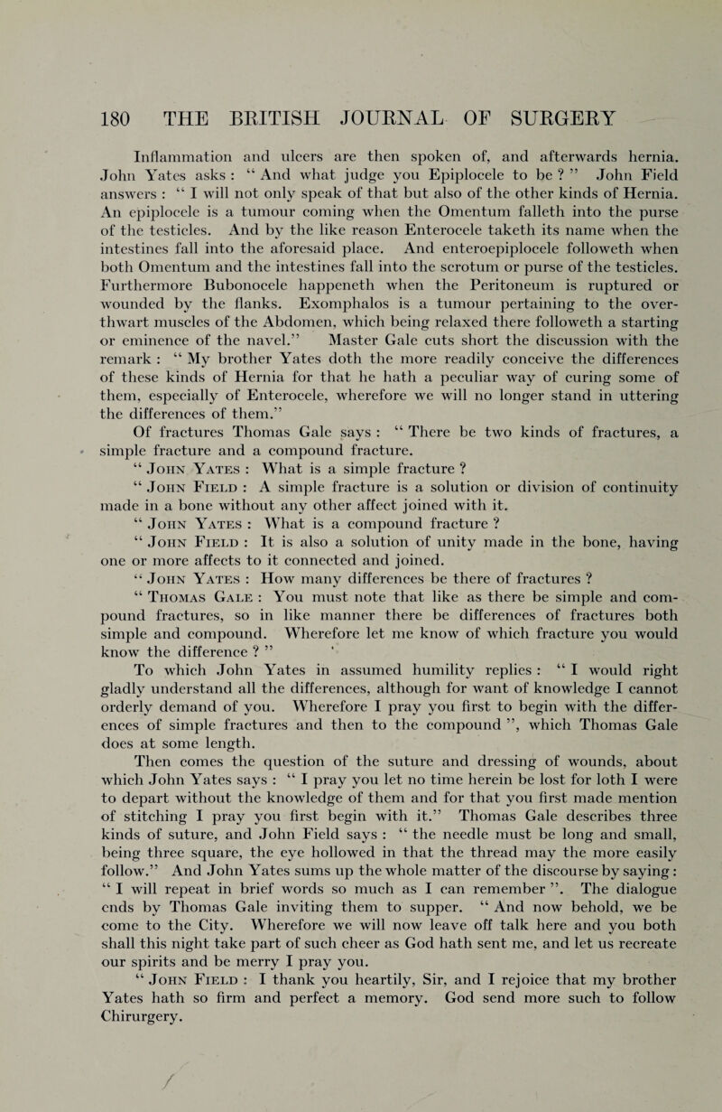 Inflammation and ulcers are then spoken of, and afterwards hernia. John Yates asks : 44 And what judge you Epiplocele to be ? ” John Field answers : “I will not only speak of that but also of the other kinds of Hernia. An epiplocele is a tumour coming when the Omentum falleth into the purse of the testicles. And by the like reason Enterocele taketh its name when the intestines fall into the aforesaid place. And enteroepiplocele followeth when both Omentum and the intestines fall into the scrotum or purse of the testicles. Furthermore Bubonocele happeneth when the Peritoneum is ruptured or wounded by the flanks. Exomphalos is a tumour pertaining to the over- thwart muscles of the Abdomen, which being relaxed there followeth a starting or eminence of the navel.” Master Gale cuts short the discussion with the remark : 44 My brother Yates doth the more readily conceive the differences of these kinds of Hernia for that he hath a peculiar way of curing some of them, especially of Enterocele, wherefore we will no longer stand in uttering the differences of them.” Of fractures Thomas Gale says : 44 There be two kinds of fractures, a simple fracture and a compound fracture. 44 John Yates : What is a simple fracture ? 44 John Field : A simple fracture is a solution or division of continuity made in a bone without any other affect joined with it. 44 John Yates : What is a compound fracture ? 44 John Field : It is also a solution of unity made in the bone, having one or more affects to it connected and joined. 44 John Yates : How many differences be there of fractures ? 44 Thomas Gale : You must note that like as there be simple and com¬ pound fractures, so in like manner there be differences of fractures both simple and compound. Wherefore let me know of which fracture you would know the difference ? ” To which John Yates in assumed humility replies : 44 I would right gladly understand all the differences, although for want of knowledge I cannot orderly demand of you. Wherefore I pray you first to begin with the differ¬ ences of simple fractures and then to the compound ”, which Thomas Gale does at some length. Then comes the question of the suture and dressing of wounds, about which John Yates says : 44 I pray you let no time herein be lost for loth I were to depart without the knowledge of them and for that you first made mention of stitching I pray you first begin with it.” Thomas Gale describes three kinds of suture, and John Field says : 44 the needle must be long and small, being three square, the eye hollowed in that the thread may the more easily follow.” And John Yates sums up the whole matter of the discourse by saying : 44 I will repeat in brief words so much as I can remember ”. The dialogue ends by Thomas Gale inviting them to supper. 44 And now behold, we be come to the City. Wherefore we will now leave off talk here and you both shall this night take part of such cheer as God hath sent me, and let us recreate our spirits and be merry I pray you. 44 John Field : I thank you heartily, Sir, and I rejoice that my brother Yates hath so firm and perfect a memory. God send more such to follow Chirurgery. /