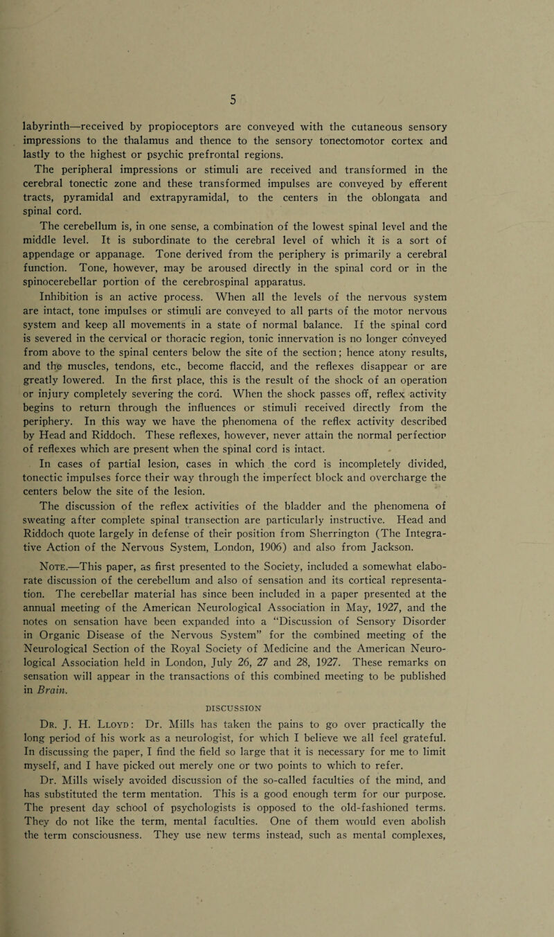 labyrinth—received by propioceptors are conveyed with the cutaneous sensory impressions to the thalamus and thence to the sensory tonectomotor cortex and lastly to the highest or psychic prefrontal regions. The peripheral impressions or stimuli are received and transformed in the cerebral tonectic zone and these transformed impulses are conveyed by efferent tracts, pyramidal and extrapyramidal, to the centers in the oblongata and spinal cord. The cerebellum is, in one sense, a combination of the lowest spinal level and the middle level. It is subordinate to the cerebral level of which it is a sort of appendage or appanage. Tone derived from the periphery is primarily a cerebral function. Tone, however, may be aroused directly in the spinal cord or in the spinocerebellar portion of the cerebrospinal apparatus. Inhibition is an active process. When all the levels of the nervous system are intact, tone impulses or stimuli are conveyed to all parts of the motor nervous system and keep all movements in a state of normal balance. If the spinal cord is severed in the cervical or thoracic region, tonic innervation is no longer conveyed from above to the spinal centers below the site of the section; hence atony results, and the muscles, tendons, etc., become flaccid, and the reflexes disappear or are greatly lowered. In the first place, this is the result of the shock of an operation or injury completely severing the cord. When the shock passes off, reflex activity begins to return through the influences or stimuli received directly from the periphery. In this way we have the phenomena of the reflex activity described by Head and Riddoch. These reflexes, however, never attain the normal perfection of reflexes which are present when the spinal cord is intact. In cases of partial lesion, cases in which , the cord is incompletely divided, tonectic impulses force their way through the imperfect block and overcharge the centers below the site of the lesion. The discussion of the reflex activities of the bladder and the phenomena of sweating after complete spinal transection are particularly instructive. Head and Riddoch quote largely in defense of their position from Sherrington (The Integra¬ tive Action of the Nervous System, London, 1906) and also from Jackson. Note.—This paper, as first presented to the Society, included a somewhat elabo¬ rate discussion of the cerebellum and also of sensation and its cortical representa¬ tion. The cerebellar material has since been included in a paper presented at the annual meeting of the American Neurological Association in May, 1927, and the notes on sensation have been expanded into a “Discussion of Sensory Disorder in Organic Disease of the Nervous System” for the combined meeting of the Neurological Section of the Royal Society of Medicine and the American Neuro¬ logical Association held in London, July 26, 27 and 28, 1927. These remarks on sensation will appear in the transactions of this combined meeting to be published in Brain. DISCUSSION Dr. J. H. Lloyd : Dr. Mills has taken the pains to go over practically the long period of his work as a neurologist, for which I believe we all feel grateful. In discussing the paper, I find the field so large that it is necessary for me to limit myself, and I have picked out merely one or two points to which to refer. Dr. Mills wisely avoided discussion of the so-called faculties of the mind, and has substituted the term mentation. This is a good enough term for our purpose. The present day school of psychologists is opposed to the old-fashioned terms. They do not like the term, mental faculties. One of them would even abolish the term consciousness. They use new terms instead, such as mental complexes,