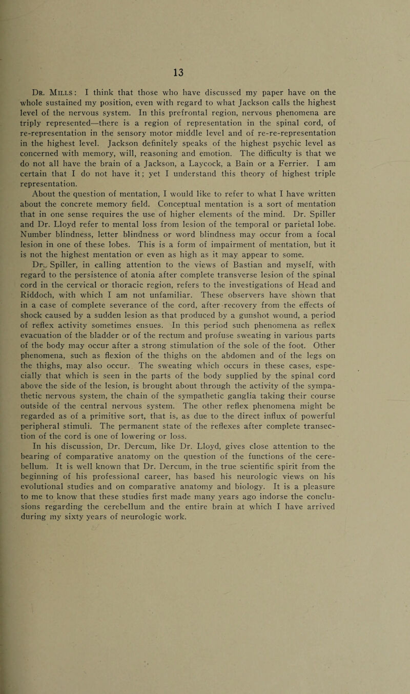 Dr. Mills : I think that those who have discussed my paper have on the whole sustained my position, even with regard to what Jackson calls the highest level of the nervous system. In this prefrontal region, nervous phenomena are triply represented—there is a region of representation in the spinal cord, of re-representation in the sensory motor middle level and of re-re-representation in the highest level. Jackson definitely speaks of the highest psychic level as concerned with memory, will, reasoning and emotion. The difficulty is that we do not all have the brain of a Jackson, a Laycock, a Bain or a Ferrier. I am certain that I do not have it; yet I understand this theory of highest triple representation. About the question of mentation, I would like to refer to what I have written about the concrete memory field. Conceptual mentation is a sort of mentation that in one sense requires the use of higher elements of the mind. Dr. Spiller and Dr. Lloyd refer to mental loss from lesion of the temporal or parietal lobe. Number blindness, letter blindness or word blindness may occur from a focal lesion in one of these lobes. This is a form of impairment of mentation, but it is not the highest mentation or even as high as it may appear to some. Dr.* Spiller, in calling attention to the views of Bastian and myself, with regard to the persistence of atonia after complete transverse lesion of the spinal cord in the cervical or thoracic region, refers to the investigations of Head and Riddoch, with which I am not unfamiliar. These observers have shown that in a case of complete severance of the cord, after recovery from the effects of shock caused by a sudden lesion as that produced by a gunshot wound, a period of reflex activity sometimes ensues. In this period such phenomena as reflex evacuation of the bladder or of the rectum and profuse sweating in various parts of the body may occur after a strong stimulation of the sole of the foot. Other phenomena, such as flexion of the thighs on the abdomen and of the legs on the thighs, may also occur. The sweating which occurs in these cases, espe¬ cially that which is seen in the parts of the body supplied by the spinal cord above the side of the lesion, is brought about through the activity of the sympa¬ thetic nervous system, the chain of the sympathetic ganglia taking their course outside of the central nervous system. The other reflex phenomena might be regarded as of a primitive sort, that is, as due to the direct influx of powerful peripheral stimuli. The permanent state of the reflexes after complete transec¬ tion of the cord is one of lowering or loss. In his discussion, Dr. Dercum, like Dr. Lloyd, gives close attention to the bearing of comparative anatomy on the question of the functions of the cere¬ bellum. It is well known that Dr. Dercum, in the true scientific spirit from the beginning of his professional career, has based his neurologic views on his evolutional studies and on comparative anatomy and biology. It is a pleasure to me to know that these studies first made many years ago indorse the conclu¬ sions regarding the cerebellum and the entire brain at which I have arrived during my sixty years of neurologic work.