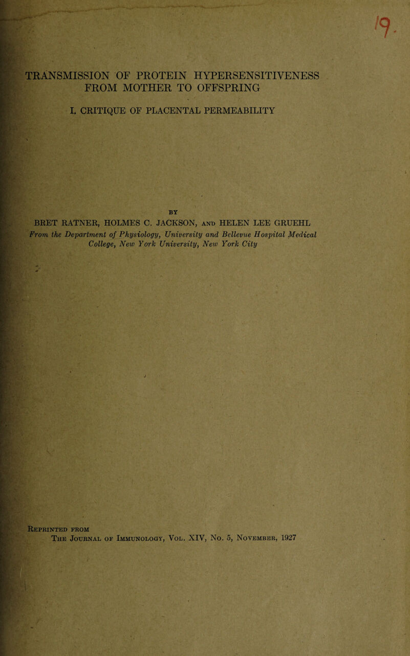 Egr* . * TRANSMISSION OF PROTEIN HYPERSENSITIVENESS FROM MOTHER TO OFFSPRING .’.if*- 4 / K.jJfA ^ I. CRITIQUE OF PLACENTAL PERMEABILITY • k- / . s ; *. '* v.*.X,. ' ■ . ' BY BRET RATNER, HOLMES C. JACKSON, and HELEN LEE GRUEHL From the Department of Physiology, University and Bellevue Hospital Medical College, New York University, New York City J ?■*' ' Reprinted from The Journal of Immunology, Vol. XIV, No. 5, November, 1927