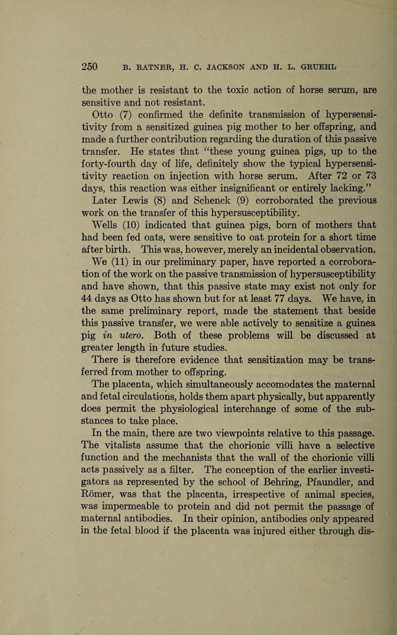 the mother is resistant to the toxic action of horse serum, are sensitive and not resistant. Otto (7) confirmed the definite transmission of hypersensi¬ tivity from a sensitized guinea pig mother to her offspring, and made a further contribution regarding the duration of this passive transfer. He states that “these young guinea pigs, up to the forty-fourth day of life, definitely show the typical hypersensi¬ tivity reaction on injection with horse serum. After 72 or 73 days, this reaction was either insignificant or entirely lacking.” Later Lewis (8) and Schenck (9) corroborated the previous work on the transfer of this hypersusceptibility. Wells (10) indicated that guinea pigs, born of mothers that had been fed oats, were sensitive to oat protein for a short time after birth. This was, however, merely an incidental observation. We (11) in our preliminary paper, have reported a corrobora¬ tion of the work on the passive transmission of hypersusceptibility and have shown, that this passive state may exist not only for 44 days as Otto has shown but for at least 77 days. We have, in the same preliminary report, made the statement that beside this passive transfer, we were able actively to sensitize a guinea pig in utero. Both of these problems will be discussed at greater length in future studies. There is therefore evidence that sensitization may be trans¬ ferred from mother to offspring. The placenta, which simultaneously accomodates the maternal « and fetal circulations, holds them apart physically, but apparently does permit the physiological interchange of some of the sub¬ stances to take place. In the main, there are two viewpoints relative to this passage. The vitalists assume that the chorionic villi have a selective function and the mechanists that the wall of the chorionic villi acts passively as a filter. The conception of the earlier investi¬ gators as represented by the school of Behring, Pfaundler, and Romer, was that the placenta, irrespective of animal species, was impermeable to protein and did not permit the passage of maternal antibodies. In their opinion, antibodies only appeared in the fetal blood if the placenta was injured either through dis-