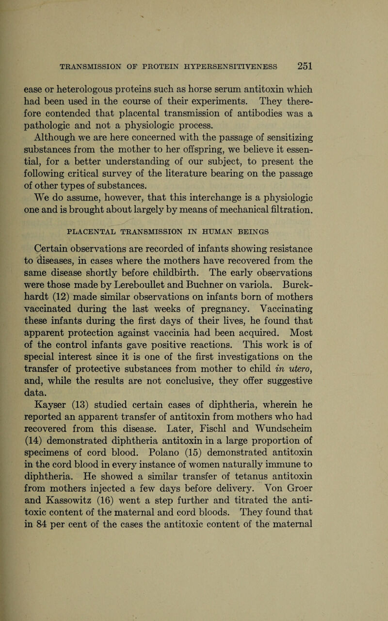 ease or heterologous proteins such as horse serum antitoxin which had been used in the course of their experiments. They there¬ fore contended that placental transmission of antibodies was a pathologic and not a physiologic process. Although we are here concerned with the passage of sensitizing substances from the mother to her offspring, we believe it essen¬ tial, for a better understanding of our subject, to present the following critical survey of the literature bearing on the passage of other types of substances. We do assume, however, that this interchange is a physiologic one and is brought about largely by means of mechanical filtration. PLACENTAL TRANSMISSION IN HUMAN BEINGS Certain observations are recorded of infants showing resistance to diseases, in cases where the mothers have recovered from the same disease shortly before childbirth. The early observations were those made by Lereboullet and Buchner on variola. Burck- hardt (12) made similar observations on infants born of mothers vaccinated during the last weeks of pregnancy. Vaccinating these infants during the first days of their lives, he found that apparent protection against vaccinia had been acquired. Most of the control infants gave positive reactions. This work is of special interest since it is one of the first investigations on the transfer of protective substances from mother to child in utero, and, while the results are not conclusive, they offer suggestive data. Kayser (13) studied certain cases of diphtheria, wherein he reported an apparent transfer of antitoxin from mothers who had recovered from this disease. Later, Fischl and Wundscheim (14) demonstrated diphtheria antitoxin in a large proportion of specimens of cord blood. Polano (15) demonstrated antitoxin in the cord blood in every instance of women naturally immune to diphtheria. He showed a similar transfer of tetanus antitoxin from mothers injected a few days before delivery. Von Groer and Kassowitz (16) went a step further and titrated the anti¬ toxic content of the maternal and cord bloods. They found that in 84 per cent of the cases the antitoxic content of the maternal